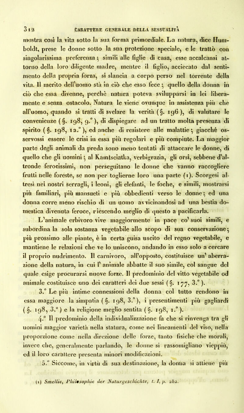 mostra cosi la vita sotto la sua forma primordiale. La natura, dice Hum- boldt, prese le donne sotto la sua protezione speciale, e le trattò con singolarissima preferenza ; simili alle figlie di casa, esse accalcansi at- torno della loro diligente madre, mentre il figlio, acciecato dai senti- mento della propria forza, si slancia a corpo perso nel torrente della vita. Il merito dell’uomo sta in ciò che esso fece } quello della donna in ciò che essa divenne, perchè natura poteva svilupparsi in lei libera- mente e senza ostacolo. Natura le viene ovunque in assistenza più che all’uomo, quando si tratti di svelare la verità (§. 196 ), di valutare le convenienze ( §. 198, 9.0 ), di dispiegare ad un tratto molta presenza di spirito ( §* 198, 12.0 ), ed anche di resistere alle malattie} giacché os- servossi essere le crisi in essa piu regolari e più compiute. La maggior parte degli animali da preda sono meno tentati di attaccare le donne, di quello che gli uomini} al Kamtsciatka, verbìgrazia, gli orsi, sebbene d'al- tronde ferocissimi, non perseguitano le donne che vanno raccogliere frutti nelle foreste, se non per toglierne loro una parte (1). Scorgesi al- tresì nei nostri serragli, i leoni, gli elefanti, le foche, e simili, mostrarsi più familiari, più mansueti e più obbedienti verso le donne} ed una donna corre meno rìschio di un uomo avvicinandosi ad una bestia do- mestica divenuta feroce, riescendo meglio di questo a pacificarla. L’animale erbivoro vive maggiormente in pace co’ suoi simili, e subordina la sola sostanza vegetabile allo scopo di sua conservazione} più prossimo alle piante, è in certa guisa uscito del regno vegetabile, e mantiene le relazioni che ve lo uniscono, andando in esso solo a cercare il proprio nudrimento. Il carnivoro, all’opposto, costituisce un’ aberra- zione della natura, in cui l’ animale abbatte il suo simile, col sangue del quale esige procurarsi nuove forze. Il predominio del vitto vegetabile od animale costituisce uno dei caratteri dei due sessi ( §. 177, 3.°). 3.° Le più ìntime connessioni della donna col tutto rendono in essa maggiore la simpatia ( §. 198, 3.°), i presentimenti più gagliardi ( §. 198, 3.° ) e la religione meglio sentita ( §. 198, i.° ). 4-° Il predominio della individualizzazione fa che si rinvenga tra gli uomini maggior varietà nella statura, come nei lineamenti del viso, nella proporzione come nella direzione delle forze, tanto fisiche che morali, invece che, generalmente parlando, le donne si rassomigliano vieppiù, ed il loro carattere presenta minori modificazioni. 5.° Siccome, in virtù di sua destinazione, la donna si attiene più 0) Smelile, Philosophie der Naturgeschichte, t. /, p. 282.