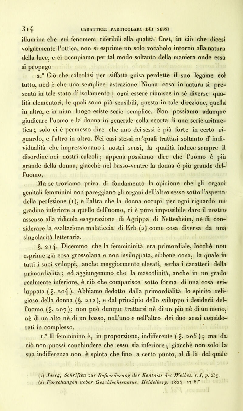 illumina che sui fenomeni riferibili alla qualità. Così, in ciò che dicesi volgarmente l’ottica, non si esprime un solo vocabolo intorno alla natura della luce, e ci occupiamo per tal modo soltanto della maniera onde essa si propaga. 2.° Ciò che calcolasi per siffatta guisa perdette il suo legame col tutto, ned è che una semplice astrazione. Niuna cosa in natura si pre- senta in tale stato d’isolamento ^ ogni essere riunisce in sè diverse qua- lità elementari, le quali sono più sensibili, questa in tale direzione, quella in altra, e in niun luogo esiste serie semplice. Non possiamo adunque giudicare l’uomo e la donna in generale colla scorta di una serie aritme- tica ^ solo ci è permesso dire che uno dei sessi è più forte in certo ri- guardo, e l’altro in altro. Nei casi stessi ne’quali trattasi soltanto d’indi- vidualità che impressionano i nostri sensi, la qualità induce sempre il disordine nei nostri calcoli • appena possiamo dire che l’uomo è più grande della donna, giacché nel basso-ventre la donna è più grande del- l’uomo. Ma se troviamo priva di fondamento la opinione che gli organi genitali femminini non pareggiano gli organi dell’altro sesso sotto l’aspetto della perfezione (i), e l’altra che la donna occupi per ogni riguardo un gradino inferiore a quello delPuomo, ci è pure impossibile dare il nostro assenso alla ridicola esagerazione di Agrippa di Nettesheim, nè di con- siderare la esaltazione malaticcia di Erb (2) come cosa diversa da una singolarità letteraria. §. 214* Dicemmo che la femmininità era primordiale, locchè non esprime già cosa grossolana e non isviluppata, sibbene cosa, la quale in tutti i suoi sviluppi, anche maggiormente elevati, serba i caratteri della primordialità *, ed aggiungemmo che la mascolinità, anche in un grado realmente inferiore, è ciò che comparisce sotto forma di una cosa svi- luppata ( §. 204 ). Abbiamo dedotto dalla primordialità lo spirito reli- gioso della donna (§. 212), e dal principio dello sviluppo i desiderii del- l’uomo (§. 207 )*, non può dunque trattarsi nè di un più nè di un meno, nè di un alto nè di un basso, nell’uno e nell’altro dei due sessi conside- rati in complesso. i.® Il femminino è, in proporzione, indifferente ( §. 2o5)} ma da ciò non puossi conchiudere che esso sia inferiore} giacché non solo la sua indifferenza non è spinta che fino a certo punto, al di là del quale (1) Joerg, Schriften zur Befoerderung der Kentniss des Weihes, 1.1, p. 23g. (2) Forschungen ueber Geschlechtsnatur. Heidelbergs 1824, in 8.