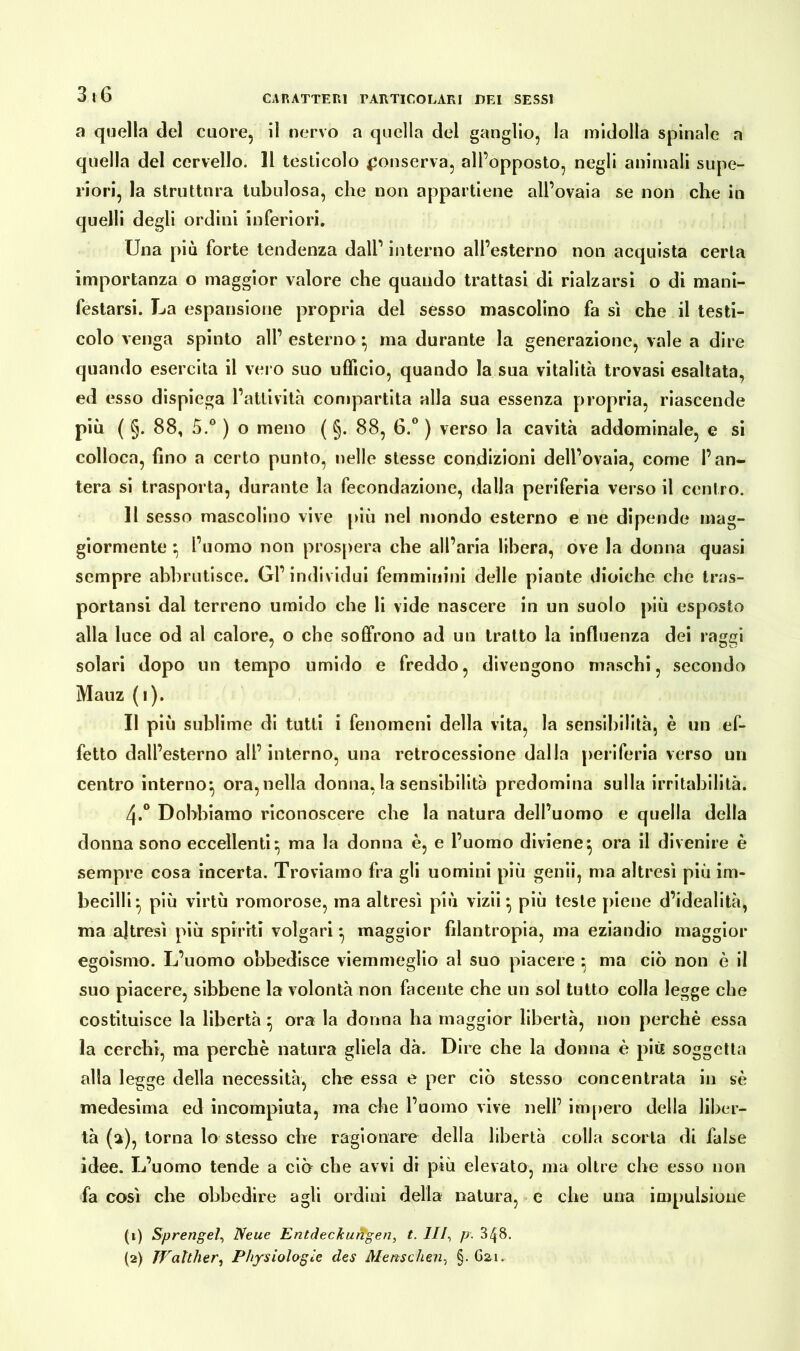 a quella del cuore, il nervo a quella del ganglio, la midolla spinale a quella del cervello. 11 testicolo conserva, all’opposto, negli animali supe- riori, la struttura tubulosa, che non appartiene all’ovaia se non che in quelli degli ordini inferiori. Una più forte tendenza dall’ interno all’esterno non acquista certa importanza o maggior valore che quando trattasi di rialzarsi o di mani- festarsi. La espansione propria del sesso mascolino fa sì che il testi- colo venga spinto all’ esterno} ma durante la generazione, vale a dire quando esercita il vero suo ufficio, quando la sua vitalità trovasi esaltata, ed esso dispiega l’attività compartita alla sua essenza propria, riascende più ( §. 88, 5.° ) o meno ( §. 88, G.° ) verso la cavità addominale, e si colloca, fino a certo punto, nelle stesse condizioni dell’ovaia, come l’an- tera si trasporta, durante la fecondazione, dalla periferia verso il centro. 11 sesso mascolino vive più nel mondo esterno e ne dipende mag- giormente ; l’uomo non prospera che all’aria libera, ove la donna quasi sempre abbrutisce. Gl’individui femminini delle piante dioiche che tras- portaci dal terreno umido che li vide nascere in un suolo più esposto alla luce od al calore, o che soffrono ad un tratto la influenza dei raggi solari dopo un tempo umido e freddo, divengono maschi, secondo Mauz (i). Il più sublime di tutti i fenomeni della vita, la sensibilità, è un ef- fetto dall’esterno all’ interno, una retrocessione dalla [ieriferia verso un centro interno^ ora, nella donna, la sensibilità predomina sulla irritabilità. 4*° Dobbiamo riconoscere che la natura dell’uomo e quella della donna sono eccellenti ^ ma la donna è, e l’uomo diviene} ora il divenire è sempre cosa incerta. Troviamo fra gli uomini più genii, ma altresì più im- becilli più virtù romorose, ma altresì più vizii *, più teste piene d’idealità, ma altresì più spiriti volgari ^ maggior filantropia, ma eziandio maggior egoismo. L’uomo obbedisce viemmeglio al suo piacere ; ma ciò non è il suo piacere, sibbene la volontà non facente che un sol tutto colla legge che costituisce la libertà ora la donna ha maggior libertà, non perchè essa la cerchi, ma perchè natura gliela dà. Dire che la donna è più soggetta alla legge della necessità, che essa e per ciò stesso concentrata in sé medesima ed incompiuta, ma che l’uomo vive nell’ impero della liber- tà (a), torna lo stesso che ragionare della libertà colla scorta di false idee. L’uomo tende a ciò che avvi di più elevato, ma oltre che esso non fa così che obbedire agli ordini della natura, e che una impulsione (1) Sprengel, Neue Entdeckungen, t. Ili, p. 348. (2) TValther, Physiologie des Menschen, §.621.