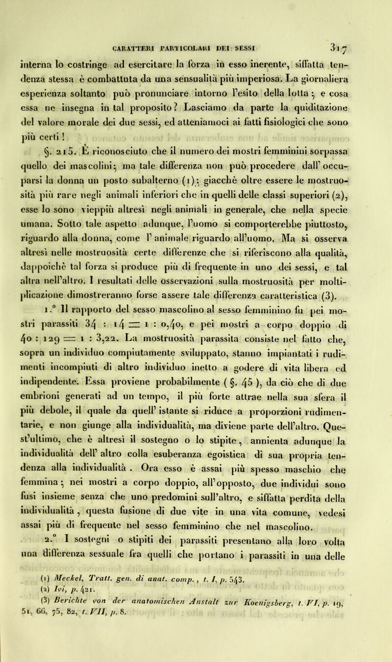 3 1 J interna lo costringe ad esercitare la forza in esso inerente, siffatta ten- denza stessa è combattuta da una sensualità più imperiosa. La giornaliera esperienza soltanto può pronunciare intorno l’esito della lotta ^ e cosa essa ne insegna in tal proposito ? Lasciamo da parte la quidilazione del valore morale dei due sessi, ed atteniamoci ai fatti fisiologici che sono più certi ! §. 2i 5. E riconosciuto che il numero dei mostri femminini sorpassa quello dei mascolini^ ma tale differenza non può procedere dall’occu- parsi la donna un posto subalterno (i)^ giacché oltre essere le mostruo- sità più rare negli animali inferiori che in quelli delle classi superiori (2), esse lo sono vieppiù altresì negli animali in generale, che nella specie umana. Sotto tale aspetto adunque, l’uomo si comporterebbe piuttosto, riguardo alla donna, come 1’animale riguardo all’uomo. Ma si osserva altresì nelle mostruosità certe differenze che si riferiscono alla qualità, dappoiché tal forza si produce più di frequente in uno dei sessi, e tal altra nell’altro. I resultati delle osservazioni sulla mostruosità per molti- plicazione dimostreranno forse assere tale differenza caratteristica (3). i.° 11 rapporto del sesso mascolino al sesso femminino fu pei mo- stri parassiti 34 : i4 — 1 : °;4°5 e Pe* Giostri a corpo doppio di 4o : 129 rz= 1 : 3,22. La mostruosità parassita consiste nel fatto che, sopra un individuo compiutamente sviluppato, stanno impiantati i rudi- menti incompiuti di altro individuo inetto a godere di vita libera ed indipendente. Essa proviene probabilmente ( §. 45 ), da ciò che di due embrioni generati ad un tempo, il più forte attrae nella sua sfera il più debole, il quale da quell’ istante si riduce a proporzioni rudimen- tarie, e non giunge alla individualità, ma diviene parte dell’altro. Que- st’ultimo, che è altresì il sostegno o lo stipite , annienta adunque la individualità dell’ altro colla esuberanza egoistica di sua propria ten- denza alla individualità . Ora esso è assai più spesso maschio che femmina* nei mostri a corpo doppio, all’opposto, due individui sono fusi insieme senza che uno predomini sull’altro, e siffatta perdita della individualità , questa fusione di due vite in una vita comune, vedesi assai più di frequente nel sesso femminino che nei mascolino. 2.0 I sostegni o stipiti dei parassiti presentano alla loro volta una differenza sessuale fra quelli che portano i parassiti in una delle (1) Meckel, Tratt. gen. di anat. comp., t. 1, p. 543. (2) Ivi, p. 421. (3) Berichte von der anatomischen Anstalt zur Koenigsberg, t. VI, p. 19,