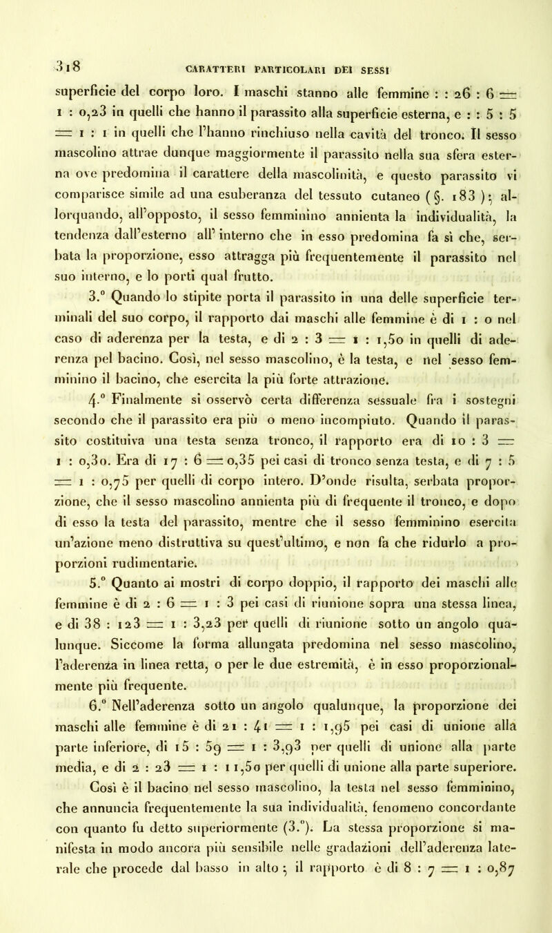 superficie del corpo loro. I maschi stanno alle femmine : : 26 : 6 rm 1 : o,23 in quelli che hanno il parassito alla superficie esterna, e : : 5 : 5 = 1 •* 1 in quelli che l’hanno rinchiuso nella cavità del tronco. Il sesso mascolino attrae dunque maggiormente il parassito nella sua sfera ester- na ove predomina il carattere della mascolinità, e questo parassito vi comparisce simile ad una esuberanza del tessuto cutaneo ( §. i83 )al- lorquando, all’opposto, il sesso femminino annienta la individualità, la tendenza dall’esterno all’ interno che in esso predomina fa sì che, ser- bata la proporzione, esso attragga più frequentemente il parassito nel suo interno, e lo porti qual frutto. 3.° Quando lo stipite porta il parassito in una delle superficie ter- minali del suo corpo, il rapporto dai maschi alle femmine è di 1 : o nel caso di aderenza per la testa, e di 2 : 3 = 1 : i,5o in quelli di ade- renza pel bacino. Così, nel sesso mascolino, è la testa, e nel sesso fem- minino il bacino, che esercita la più forte attrazione. 4 ° Finalmente si osservò certa differenza sessuale fra i sostegni secondo che il parassito era più o meno incompiuto. Quando il paras- sito costituiva una testa senza tronco, il rapporto era di 10 : 3 =zr 1 : o,3o. Era di 17 : 6 uno,35 pei casi di tronco senza testa, e di 7 : 5 zm 1 : 0,75 per quelli di corpo intero. D’onde risulta, serbata propor- zione, che il sesso mascolino annienta più di frequente il tronco, e dopo di esso la testa del parassito, mentre che il sesso femminino esercila un’azione meno distruttiva su quest’ultimo, e non fa che ridurlo a pro- porzioni rudimentale, > 5. ° Quanto ai mostri di corpo doppio, il rapporto dei maschi alle femmine è di 2 : 6 n= 1 : 3 pei casi di riunione sopra una stessa linea, e di 38 : n3 m 1 : 3,23 pei* quelli di riunione sotto un angolo qua- lunque. Siccome la forma allungata predomina nel sesso mascolino, l’aderenza in linea retta, o per le due estremità, è in esso proporzional- mente più frequente. 6. ° Nell’aderenza sotto un angolo qualunque, la proporzione dei maschi alle femmine è di 21 : 4-1 — 1 : i,q5 pei casi di unione alla parte inferiore, di i5 : 5g = 1 : 3,g3 per quelli di unione alla parte media, e di 2 : 23 = i : 1 i,5o per quelli di unione alla parte superiore. Così è il bacino nel sesso mascolino, la testa nel sesso femminino, che annuncia frequentemente la sua individualità, fenomeno concordante con quanto fu detto superiormente (3.°). La stessa proporzione si ma- nifesta in modo ancora più sensibile nelle gradazioni dell’aderenza late- rale che procede dal basso in alto } il rapporto è di 8 : 7 = 1 : 0,87