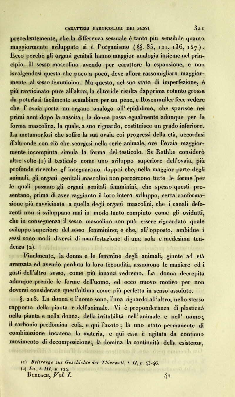 precedentemente, che la differenza sessuale è tanto più sensibile quanto maggiormente sviluppato si è l’organismo ( §§. 85, 121, i36, i5^). Ecco perchè gli organi genitali hanno maggior analogia insieme nel prin- cipio. Il sesso mascolino avendo per carattere la espansione, e non Svolgendosi questa che poco a poco, deve allora rassomigliare maggior- mente al sesso femminino. Ma questo, nel suo stato di imperfezione, è più ravvicinato pure all’altro} la clitoride risulta dapprima cotanto grossa da poterlasi facilmente scambiare per un pene, e Rosenmuller fece vedere che P ovaia porta un organo analogo alP epididimo, che sparisce nei primi anni dopo la nascita • la donna passa egualmente adunque per la forma mascolina, la quale, a suo riguardo, costituisce un grado inferiore. La metamorfosi che soffre la sua ovaia coi progressi della età, accordasi d’altronde con ciò che scorgesi nella serie animale, ove l’ovaia maggior- mente incompiuta simula la forma del testicolo. Se Rathke considerò altre volte ( 1 ) il testicolo come uno sviluppo superiore dell’ovaia, più profonde ricerche gl’ insegnarono dappoi che, nella maggior parte degli animali, gli organi genitali mascolini non percorrono tutte le forme [per le quali passano gli organi genitali femminini, che spesso questi pre- sentano, prima di aver raggiunto il loro intero sviluppo, certa conforma- zione più ravvicinata a quella degli organi mascolini, che i canali defe- renti non si sviluppano mai in modo tanto compiuto come gli ovidutti, che in conseguenza il sesso mascolino non può essere riguardato quale sviluppo superiore del sesso femminino*, e che, all’ opposto, ambidue i sessi sono modi diversi di manifestazione di una sola e medesima ten- denza (2). Finalmente, la donna e le femmine degli animali, giunte ad età avanzata ed avendo perduta la loro fecondità, assumono le maniere ed i gusti dell’altro sesso, come più innanzi vedremo. La donna decrepita adunque prende le forme dell’uomo, ed ecco nuovo motivo per non doversi considerare quest’ultima come più perfetta in senso assoluto. §. 218. La donna e l’uomo sono, l’una riguardo all’altro, nello stesso rapporto della pianta e dell’animale. Vi è preponderanza di plasticità nella pianta e nella donna, della irritabilità nell’ animale e nell’ uomo * il carbonio predomina colà, e qui l’azoto • là uno stato permanente di combinazione incatena la materia, e qui essa è agitata da continuo movimento di decomposizione} là domina la continuità della esistenza, (1) Beitraege tur Geschichte der Thierwell} t. Il, p. 43-46. (2) Ivi, t. Ili, p. 124*