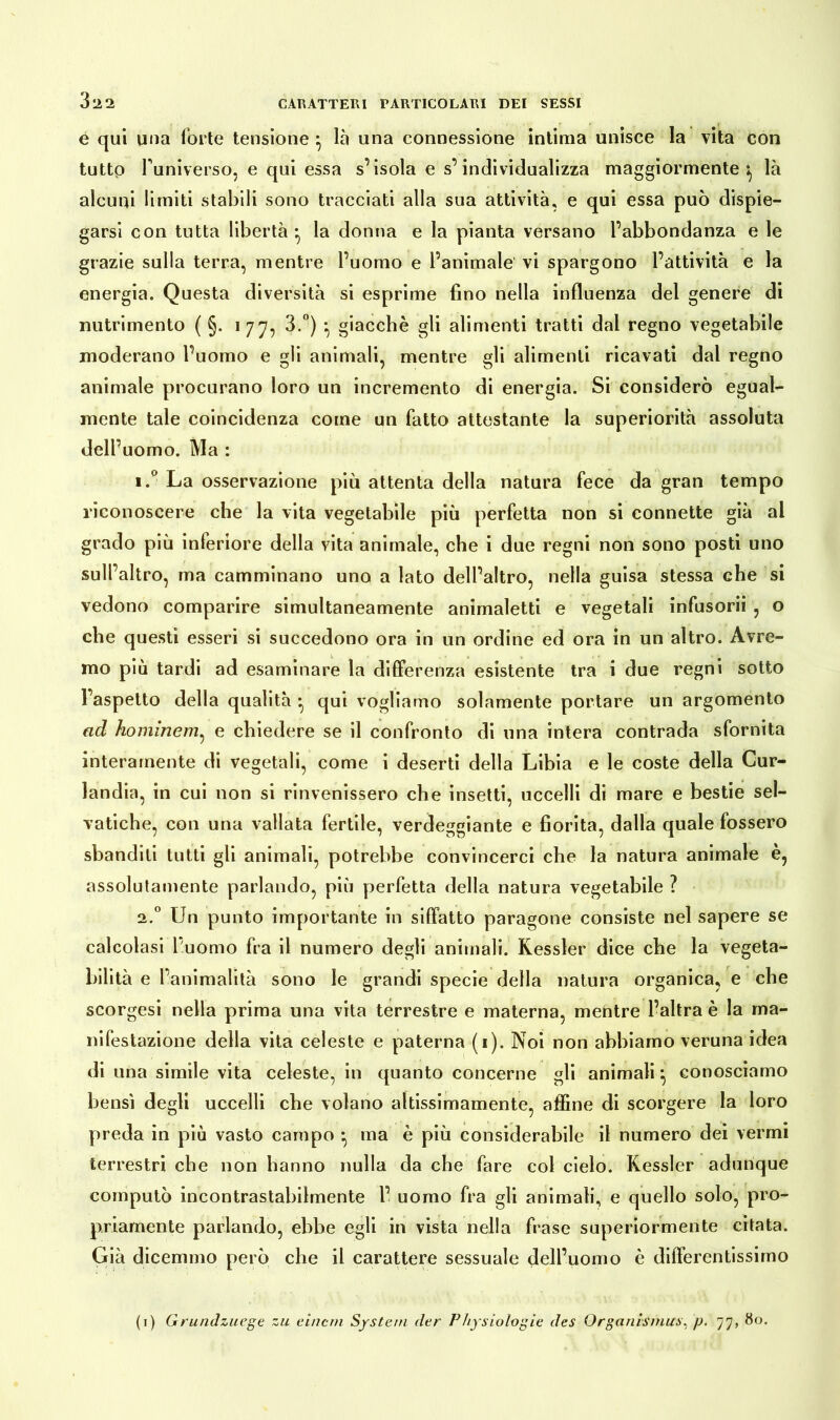 e qui una forte tensione } là una connessione intima unisce la vita con tutto funiverso, e qui essa s’isola e s’individualizza maggiormente^ là alcuni limiti stabili sono tracciati alla sua attività, e qui essa può dispie- garsi con tutta libertà* la donna e la pianta versano l’abbondanza e le grazie sulla terra, mentre l’uomo e l’animale vi spargono l’attività e la energia. Questa diversità si esprime fino nella influenza del genere di nutrimento ( §. 177, 3.°) \ giacché gli alimenti tratti dal regno vegetabile moderano l’uomo e gli animali, mentre gli alimenti ricavati dal regno animale procurano loro un incremento di energia. Si considerò egual- mente tale coincidenza come un fatto attestante la superiorità assoluta dell’uomo. Ma : i.° La osservazione più attenta della natura fece da gran tempo riconoscere che la vita vegetabile più perfetta non si connette già al grado più inferiore della vita animale, che i due regni non sono posti uno sull’altro, ma camminano uno a lato dell’altro, nella guisa stessa che si vedono comparire simultaneamente animaletti e vegetali infusorii , o che questi esseri si succedono ora in un ordine ed ora in un altro. Avre- mo più tardi ad esaminare la differenza esistente tra i due regni sotto l’aspetto della qualità • qui vogliamo solamente portare un argomento ad hominem, e chiedere se il confronto di una intera contrada sfornita interamente di vegetali, come i deserti della Libia e le coste della Cur- landia, in cui non si rinvenissero che insetti, uccelli di mare e bestie sel- vatiche, con una vallata fertile, verdeggiante e fiorita, dalla quale fossero sbandili tutti gli animali, potrebbe convincerci che la natura animale è, assolutamente parlando, più perfetta della natura vegetabile ? 2.0 Un punto importante in siffatto paragone consiste nel sapere se calcolasi l'uomo fra il numero degli animali. Kessler dice che la vegeta- bilità e l’animalità sono le grandi specie della natura organica, e che scorgesi nella prima una vita terrestre e materna, mentre l’altra è la ma- nifestazione della vita celeste e paterna (1). Noi non abbiamo veruna idea di una simile vita celeste, in quanto concerne gli animali conosciamo bensì degli uccelli che volano altissimamente, affine di scorgere la loro preda in più vasto campo } ma è più considerabile il numero dei vermi terrestri che non hanno nulla da che fare col cielo. Kessler adunque computò incontrastabilmente 1’ uomo fra gli animali, e quello solo, pro- priamente parlando, ebbe egli in vista nella frase superiormente citata. Già dicemmo però che il carattere sessuale dell’uomo è differentissimo (1) Grundzuege zu einem System der Physiologie des Organismus, p. 77, 80.