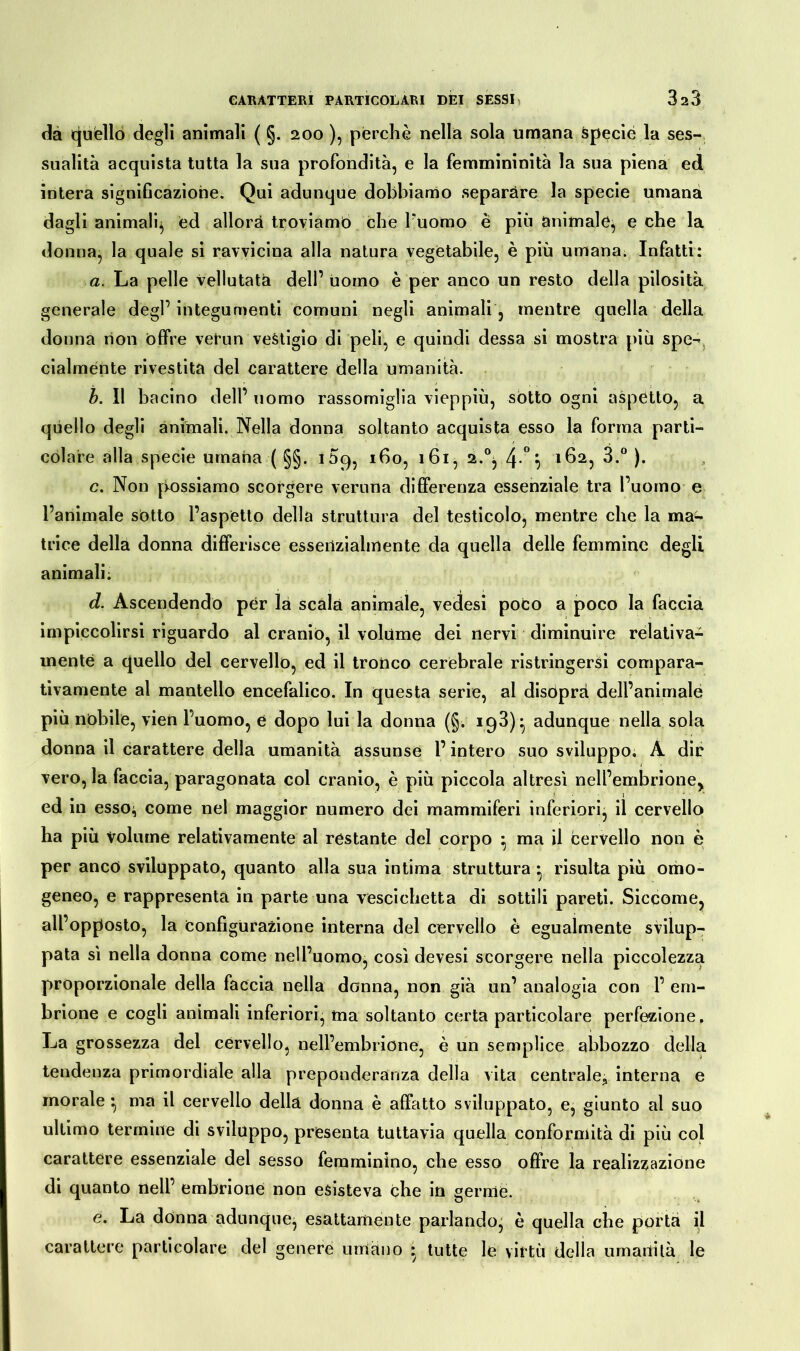dà quèllo degli animali ( §. 200 ), perchè nella sola umana specie la ses- sualità acquista tutta la sua profondità, e la femmininità la sua piena ed intera significazione. Qui adunque dobbiamo separare la specie umana dagli animali*, ed allora troviamo che Puomo è più animale, e che la donna, la quale si ravvicina alla natura vegetabile, è più umana. Infatti: a. La pelle vellutata dell’ uomo è per anco un resto della pilosità generale degl’ integumenti comuni negli animali, mentre quella della donna non offre vetun vestigio di peli, e quindi dessa si mostra più spe- cialmente rivestita del carattere della umanità. b. Il bacino dell’ uomo rassomiglia vieppiù, sótto ogni aspetto, a quello degli animali. Nella donna soltanto acquista esso la forma parti- colare alla specie umana ( §§. 109, 160, 161, 2.°j 4-°*i 162, 3.° ). c. Non possiamo scorgere veruna differenza essenziale tra l’uomo e l’animale sotto l’aspetto della struttura del testicolo, mentre che la ma- trice della donna differisce essenzialmente da quella delle femmine degli animali: d. Ascendendo per là scala animale, vedesi poco a poco la faccia impiccolirsi riguardo al cranio, il volume dei nervi diminuire relativa- mente a quello del cervello, ed il tronco cerebrale ristringerai compara- tivamente al mantello encefalico. In questa serie, al disopra dell’animale più nobile, vien Puomo, e dopo lui la donna (§. 193)} adunque nella sola donna il carattere della umanità assunse l’intero suo sviluppo. A dir vero, la faccia, paragonata col cranio, è più piccola altresì nell’embrione^ ed in esso;, come nel maggior numero dei mammiferi inferiori, il cervello ha più volume relativamente al restante del corpo • ma il cervello non è per anco sviluppato, quanto alla sua intima struttura • risulta più omo- geneo, e rappresenta in parte una vescichetta di sottili pareti. Siccome, all’opposto, la Configurazione interna del cervello è egualmente svilup- pata sì nella donna come nell’uomo, così devesi scorgere nella piccolezza proporzionale della faccia nella donna, non già un’ analogia con 1’ em- brione e cogli animali inferiori, ma soltanto certa particolare perfezione. La grossezza del cervello, nell’embrione, è un semplice abbozzo della tendenza primordiale alla preponderanza della vita centrale, interna e morale } ma il cervello della donna è affatto sviluppato, e, giunto al suo ultimo termine di sviluppo, presenta tuttavia quella conformità di più col carattere essenziale del sesso femminino, che esso offre la realizzazione di quanto nell’ embrione non esisteva che in gernìé. e. La donna adunque, esattamente parlando, è quella che porta il carattere particolare del genere umano • tutte le virtù delia umanità le