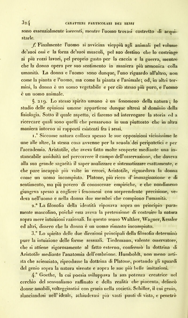 sono essenzialmente inerenti, mentre l’uomo trovasi costretto di acqui- starle. f Finalmente l’uomo si avvicina vieppiù agli animali pel volume de’suoi ossi e la forza de’suoi muscoli, pel suo destino che lo costringe ai più rozzi lavori, pel proprio gusto per la caccia e la guerra, mentre che la donna opera per suo sentimento in maniera più armonica colla umanità. La donna e l’uomo sono dunque, l’uno riguardo all’altro, non come la pianta e l’uomo, ma come la pianta e l’animale*, od, in altri ter- mini, la donna è un uomo vegetabile e per ciò stesso più puro, e l’uomo è un uomo animale. §. 219. Lo stesso spirito umano è un fenomeno della natura } lo studio delle opinioni umane appartiene dunque altresì al dominio della fisiologia. Sotto il quale aspetto, ci faremo ad interrogare la storia ed a ricercare quali sono quelli che pensarono in una piuttosto che in altra maniera intorno ai rapporti esistenti fra i sessi. i.° Siccome natura colloca spesso le sue opposizioni vicinissime le une alle altre, la stessa cosa avvenne per la scuola dei peripatetici e per l’accademia. Aristotile, che aveva fatto molte scoperte mediante una in- stancabile assiduità nel percorrere il campo dell’osservazione, che doveva alla sua grande sagacità il saper analizzare e sistematizzare esattamente, e che pure incappò più volte in errori, Aristotile, riguardava la donna come un uomo incompiuto. Platone, più ricco d’ immaginazione e di sentimento, ma più povero di conoscenze empiriche, e che nondimeno giungeva spesso a cogliere i fenomeni con sorprendente precisione, ve- deva nell’uomo e nella donna due membri che compiono l’umanità. 2.0 La filosofìa della identità riposava sopra un principio pura- mente mascolino, poiché essa aveva la pretensione di costruire la natura sopra mere intuizioni razionali. In questo senso Walther, Wagner, Kessler ed altri, dissero cbe la donna è un uomo rimasto incompiuto. 3.° Lo spirito delle due direzioni principali della filosofia determinò pure la intuizione delle forme sessuali. Tiedemann, valente osservatore, cbe si attiene rigorosamente al fatto esterno, confermò la dottrina di Aristotile mediante l’anatomia dell’embrione. Humboldt, non meno arti- sta che scienziato, riprodusse la dottrina di Platone, portando gli sguardi del genio sopra la natura vivente e sopra le sue più belle imitazioni. 4-° Goethe, la cui poesia sviluppava la sua potenza creatrice nel cerchio del sensualismo raffinato e della realità che piacenta, delineo donne amabili, volteggiantisi con grazia nella società. Schiller, il cui genio, slanciandosi nell’ ideale, schiudevasi più vasti punti di vista, e penetrò