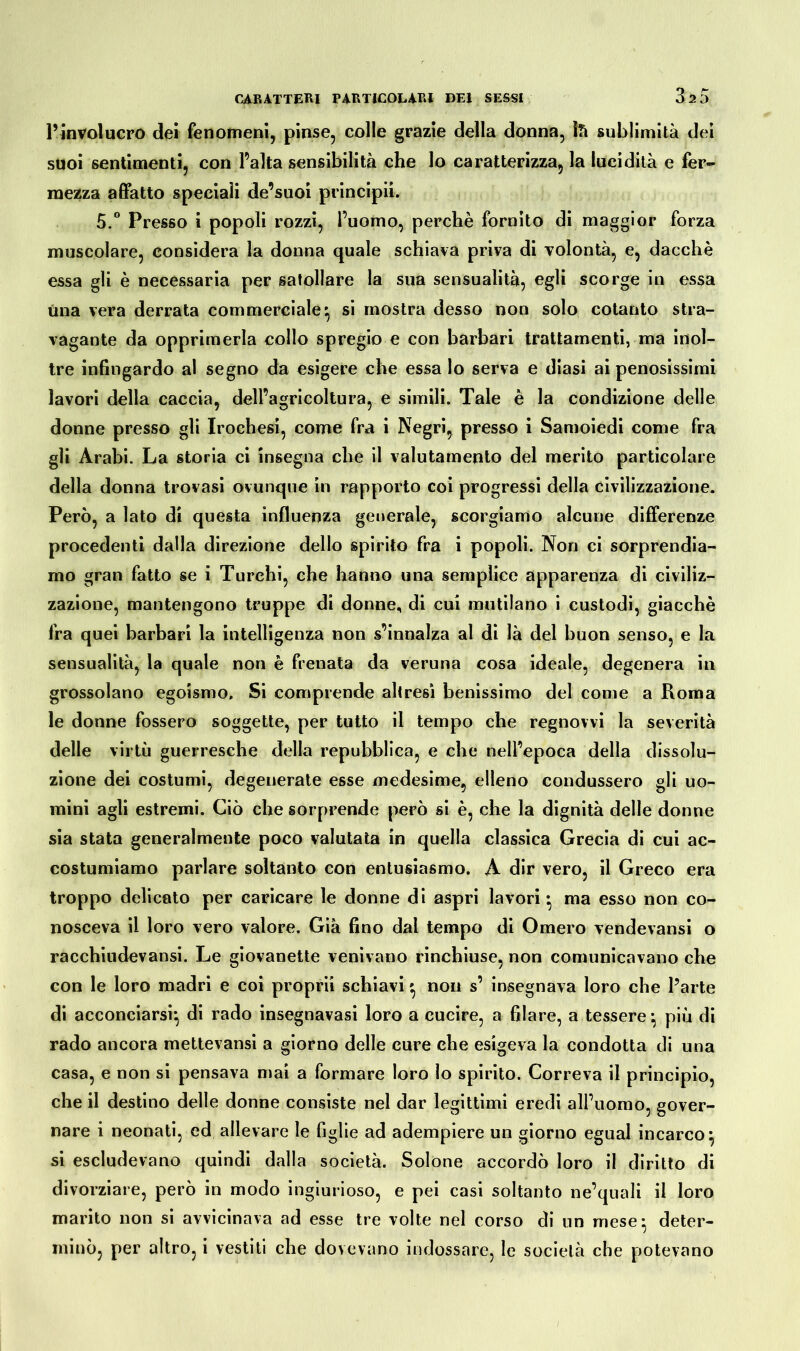 l’involucro dei fenomeni, pinse, colle grazie della donna, là sublimità dei suoi sentimenti, con l’alta sensibilità che lo caratterizza, la lucidità e fer- mezza affatto speciali de’suoi principi!. 5.° Presso i popoli rozzi, l’uomo, perchè fornito di maggior forza muscolare, considera la donna quale schiava priva di volontà, e, dacché essa gli è necessaria per satollare la sua sensualità, egli scorge in essa una vera derrata commerciale', si mostra desso non solo cotanto stra- vagante da opprimerla collo spregio e con barbari trattamenti, ma inol- tre infingardo al segno da esigere che essa lo serva e diasi ai penosissimi lavori della caccia, dell’agricoltura, e simili. Tale è la condizione delle donne presso gli Irochesi, come fra i Negri, presso i Samoiedi come fra gli Arabi. La storia ci insegna che il valutamento del merito particolare della donna trovasi ovunque in rapporto coi progressi della civilizzazione. Però, a lato di questa influenza generale, scorgiamo alcune differenze procedenti dalla direzione dello spirito fra i popoli. Non ci sorprendia- mo gran fatto se i Turchi, che hanno una semplice apparenza di civiliz- zazione, mantengono truppe di donne, di cui mutilano i custodi, giacché fra quei barbari la intelligenza non s’innalza al di là del buon senso, e la sensualità, la quale non è frenata da veruna cosa ideale, degenera in grossolano egoismo. Si comprende altresì benissimo del come a Roma le donne fossero soggette, per tutto il tempo che regnovvi la severità delle virtù guerresche della repubblica, e che nell’epoca della dissolu- zione dei costumi, degenerate esse medesime, elleno condussero gli uo- mini agli estremi. Ciò che sorprende però si è, che la dignità delle donne sia stata generalmente poco valutata in quella classica Grecia di cui ac- costumiamo parlare soltanto con entusiasmo. A dir vero, il Greco era troppo delicato per caricare le donne di aspri lavori * ma esso non co- nosceva il loro vero valore. Già fino dal tempo di Omero vendevansi o racchiudevansi. Le giovanette venivano rinchiuse, non comunicavano che con le loro madri e coi proprii schiavi * non s’ insegnava loro che Parte di acconciarsi} di rado insegnavasi loro a cucire, a filare, a tessere*, più di rado ancora mettevansi a giorno delle cure che esigeva la condotta di una casa, e non si pensava mai a formare loro lo spirito. Correva il principio, che il destino delle donne consiste nel dar legittimi eredi all’uomo, gover- nare i neonati, ed allevare le figlie ad adempiere un giorno egual incarco} si escludevano quindi dalla società. Solone accordò loro il diritto di divorziare, però in modo ingiurioso, e pei casi soltanto ne’quali il loro marito non si avvicinava ad esse tre volte nel corso di un mese} deter- minò, per altro, i vestiti che dovevano indossare, le società che potevano