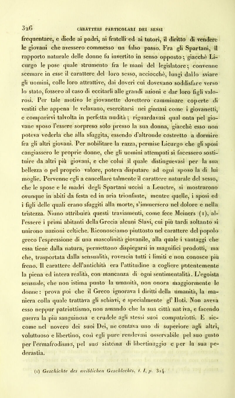 frequentare, e diede ai padri, ai fratelli ed ai tutori, il diritto di vendere le giovani che avessero commésso un falso passo. Fra gli Spartani, il rapporto naturale delle donne fu invertito in senso opposto • giacche Li- curgo le pose quale strumento fra le mani del legislatore • convenne scemare in esse il carattere del loro Sesso, acciocché, lun<ù dallo sviare gli uomini, colle loro attrattive, dai doveri cui dovevano soddisfare verso lo stato, fossero al caso di eccitarli alle grandi azioni e dar loro figli valo- rosi. Per tale motivo le giovanette dovettero camminare coperte di vestiti che appena le velavano, esercitarsi nei ginnasi come i giovanetti, e comparirvi talvolta in perfetta nudità • riguardavàsi qual onta pel gio- vane sposo Tessere sorpreso solo presso la sua donna, giacché esso non poteva vederla che alla sfuggita, essendo d'altronde costretto a dormire fra gli altri giovani. Per nobilitare la razza, permise Licurgo che gli sposi cangiassero le proprie donne, che gli uomini attempati si facessero sosti- tuire da altri più giovani, e che colui il quale distinguevasi per la sua bellezza o pel proprio valore, poteva disputare ad ogni sposo la di lui moglie. Pervenne egli a cancellare talmente il carattere naturale del sesso, che le spose e le madri degli Spartani uccisi a Leuctre, si mostrarono ovunque in abiti da festa ed in aria trionfante, mentre quelle, i sposi ed i figli delle quali erano sfuggiti alla morte, s’immersero nel dolore e nella tristezza. Niuno attribuirà questi traviamenti, come fece Meiners (i), al- l’essere i primi abitanti della Grecia alcuni Slavi, cui più tardi soltanto si unirono nazioni celtiche. Riconosciamo piuttosto nel carattere del popolo greco l’espressione di una mascolinità giovanile, alla quale i vantaggi che essa tiene dalla natura, permettono dispiegarsi in magnifici prodotti, ma che, trasportata dalla sensualità, rovescia tutti i limiti e non conosce più freno. Il carattere dell’antichità era l’attitudine a cogliere potentemente la piena ed intera realità, con mancanza di ogni sentimentalità. L’egoista sensuale, che non istima punto la umanità, non onora Uiaggiormente le donne : prova poi che il Greco ignorava i diritti della Umanità, la ma- niera colla quale trattava gli schiavi, e specialmente gl’ Iloti. Non aveva esso neppur patriottismo, non amando che la sua città nat iva, e facendo guerra la più sanguinosa e crudele agli stessi suoi compatriotti. E sic- come nel novero dei suoi Dei, ne contava uno di Superiore agli altri, voluttuoso e libertino, così egli pure rendevasi osservabile pel suo gusto per l’ermafrodismO, pel suo* sistema di libertinaggio e per la sua pe- derastia.