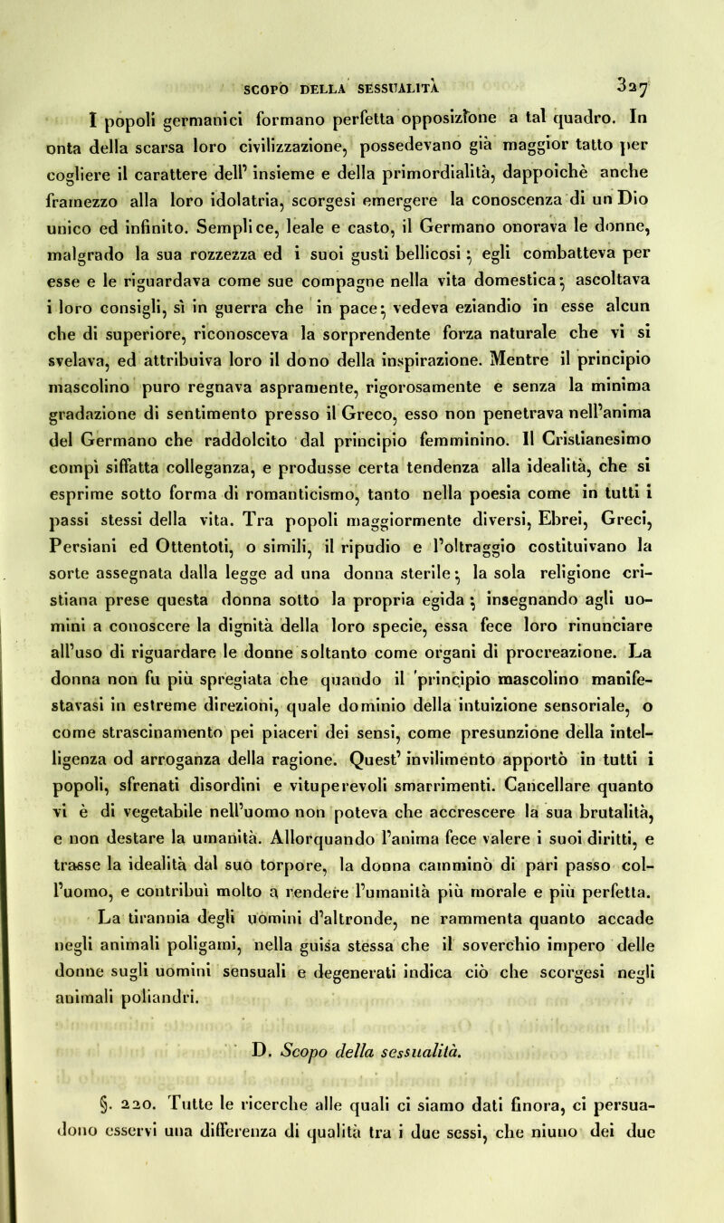 I popoli germanici formano perfetta opposizione a tal quadro. In onta della scarsa loro civilizzazione, possedevano già maggior tatto per cogliere il carattere dell’ insieme e della primordialità, dappoiché anche framezzo alla loro idolatria, scorgesi emergere la conoscenza di un Dio unico ed infinito. Semplice, leale e casto, il Germano onorava le donne, malgrado la sua rozzezza ed i suoi gusti bellicosi} egli combatteva per esse e le riguardava come sue compagne nella vita domestica* ascoltava i loro consigli, sì in guerra che in pace} vedeva eziandio in esse alcun che di superiore, riconosceva la sorprendente forza naturale che vi si svelava, ed attribuiva loro il dono della inspirazione. Mentre il principio mascolino puro regnava aspramente, rigorosamente e senza la minima gradazione di sentimento presso il Greco, esso non penetrava nell’anima del Germano che raddolcito dal principio femminino. Il Cristianesimo compì siffatta colleganza, e produsse certa tendenza alla idealità, che si esprime sotto forma di romanticismo, tanto nella poesia come in tutti i passi stessi della vita. Tra popoli maggiormente diversi, Ebrei, Greci, Persiani ed Ottentoti, o simili, il ripudio e l’oltraggio costituivano la sorte assegnata dalla legge ad una donna sterile*, la sola religione cri- stiana prese questa donna sotto la propria egida } insegnando agli uo- mini a conoscere la dignità della loro specie, essa fece loro rinunciare all’uso di riguardare le donne soltanto come organi di procreazione. La donna non fu più spregiata che quando il principio mascolino manife- stavasi in estreme direzioni, quale dominio della intuizione sensoriale, o come strascinamento pei piaceri dei sensi, come presunzione della intel- ligenza od arroganza della ragione. Quest’ invilimento apportò in tutti i popoli, sfrenati disordini e vituperevoli smarrimenti. Cancellare quanto vi è di vegetabile nell’uomo non poteva che accrescere la sua brutalità, e non destare la umanità. Allorquando l’anima fece valere i suoi diritti, e trasse la idealità dal suo torpore, la donna camminò di pari passo col- l’uomo, e contribuì molto a rendere l’umanità più morale e più perfetta. La tirannia degli uomini d’altronde, ne rammenta quanto accade negli animali poligami, nella guisa stessa che il soverchio impero delle donne sugli uomini sensuali e degenerati indica ciò che scorgesi negli animali poliandri. D. Scopo della sessualità. §. 220. Tutte le ricerche alle quali ci siamo dati finora, ci persua- dono esservi una differenza di qualità tra i due sessi, che niuno dei due