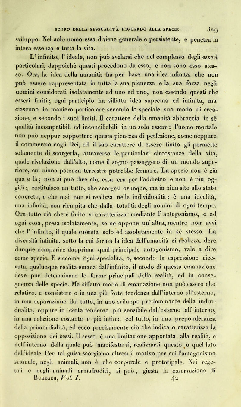 sviluppo. Nel solo uomo essa diviene generale e persistente, e penetra la • « • intera essenza e tutta la vita. L’infinito, l’ideale, non può svelarsi che nel complesso degli esseri particolari, dappoiché questi procedono da esso, e non sono esso stes- so. Ora, la idea della umanità ha per base una idea infinita, che non può essere rappresentata in tutta la sua pienezza e la sua forza negli uomini considerati isolatamente ad uno ad uno, non essendo questi che esseri finiti} ogni participio ha siffatta idea suprema ed infinita, ma ciascuno in maniera particolare secondo lo speciale suo modo di crea- zione, e secondo i suoi limiti. Il carattere della umanità abbraccia in sè qualità incompatibili ed inconciliabili in un solo essere} l’uomo mortale non può neppur sopportare questa pienezza di perfezione, come neppure il commercio cogli Dei, ed il suo carattere di essere finito gli permette solamente di scorgerla, attraverso le particolari circostanze della vita, quale rivelazione dall’alto, come il sogno passaggero di un mondo supe- riore, cui niuna potenza terrestre potrebbe fermare. La specie non è già qua e là} non si può dire che essa era per l’addietro e non è più og- gidì } costituisce un tutto, che scorgesi ovunque, ma in niun sito allo stato concreto, e che mai non si realizza nelle individualità } è una idealità, una infinità, non riempita che dalla totalità degli uomini di ogni tempo. Ora tutto ciò che è finito si caratterizza mediante 1’ antagonismo, e ad ogni cosa, presa isolatamente, se ne oppone un’altra, mentre non avvi che 1’ infinito, il quale sussista solo ed assolutamente in sè stesso. La diversità infinita, sotto la cui forma la idea dell’umanità si realizza, deve dunque comparire dapprima qual principale antagonismo, vale a dire come specie. E siccome ogni specialità, o, secondo la espressione rice- vuta, qualùnque realità emana dall’infinito, il modo di questa emanazione deve pur determinare le forme principali della realità, ed in conse- guenza delle specie. Ma siffatto modo di emanazione non può essere che relativo, e consistere o in una più forte tendenza dall’interno all’esterno, in una separazione dal tutto, in uno sviluppo predominante della indivi- dualità, oppure in certa tendenza più sensibile dall’esterno all’ interno, in una relazione costante e più intima col tutto, in una preponderanza della primordialità, ed ecco precisamente ciò che indica o caratterizza la opposizione dei sessi. Il sesso è una limitazione apportata alla realità, e nell’interno della quale può manifestarsi, realizzarsi questo o quel lato dell’ideale. Per tal guisa scorgiamo altresì il motivo per cui l’antagonismo sessuale, negli animali, non è che corporale e prototipale. Nei vege- tali e negli animali ermafroditi, si può, giusta la osservazione di Burdach, Voi 1. 42