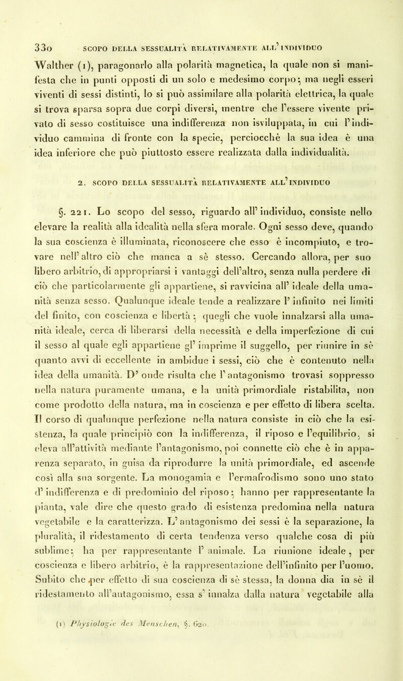 Walther (i), paragonarlo alla polarità magnetica, la quale non si mani- festa che in punti opposti di un solo e medesimo corpo*, ma negli esseri viventi di sessi distinti, lo si può assimilare alla polarità elettrica, la quale si trova sparsa sopra due corpi diversi, mentre che Tessere vivente pri- vato di sesso costituisce una indifferenza non Sviluppata, in cui l’indi- viduo cammina di fronte con la specie, perciocché la sua idea è una idea inferiore che può piuttosto essere realizzata dalla individualità. 2. SCOPO DELLA SESSUALITÀ RELATIVAMENTE ALL’INDIVIDUO §. 221. Lo scopo del sesso, riguardo all’individuo, consiste nello elevare la realità alla idealità nella sfera morale. Ogni sesso deve, quando la sua coscienza è illuminata, riconoscere che esso è incompiuto, e tro- vare nell’altro ciò che manca a sé stesso. Cercando allora, per suo libero arbitrio, di appropriarsi i vantaggi dell’altro, senza nulla perdere di ciò che particolarmente gli appartiene, si ravvicina all’ ideale della uma- nità senza sesso. Qualunque ideale tende a realizzare P infinito nei limiti del finito, con coscienza e libertà * quegli che vuole innalzarsi alla uma- nità ideale, cerca di liberarsi della necessità e della imperfezione di cui il sesso al quale egli appartiene gl’ imprime il suggello, per riunire in sé quanto avvi di eccellente in ambidue i sessi, ciò che è contenuto nella idea della umanità. D? onde risulta che P antagonismo trovasi soppresso nella natura puramente umana, e la unità primordiale ristabilita, non come prodotto della natura, ma in coscienza e per effetto di libera scelta. Il corso di qualunque perfezione nella natura consiste in ciò che la esi- stenza, la quale principiò con la indifferenza, il riposo e l’equilibrio, si «‘leva all’attività mediante l’antagonismo, poi connette ciò che è in appa- renza separato, in guisa da riprodurre la unità primordiale, ed ascende così alla sua sorbente. La monogamia e l’ermafrodismo sono uno stato ri’ indifferenza e di predominio del riposo*, hanno per rappresentante la pianta, vale dire che questo grado di esistenza predomina nella natura vegetabile e la caratterizza. L’antagonismo dei sessi è la separazione, la pluralità, il ridestamento di certa tendenza verso qualche cosa di più sublime*, ha per rappresentante l’animale. La riunione ideale, per coscienza e libero arbitrio, è la rappresentazione dell’infinito per l’uomo. Subito che .per effetto di sua coscienza di sé stessa, la donna dia in sé il ridestamento all’antagonismo, essa s’ innalza dalla natura vegetabile alla (i) Physiologie des Menschen, §. (»20,