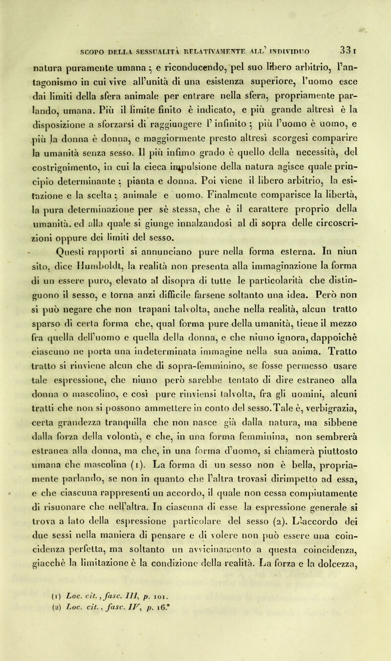 natura puramente umana } e riconducendo, pel suo libero arbitrio, l’an- tagonismo in cui vive all’unità di una esistenza superiore, l’uomo esce dai limiti della sfera animale per entrare nella sfera, propriamente par- lando, umana. Più il limite finito è indicato, e più grande altresì è la disposizione a sforzarsi di raggiungere l’infinito 5 più l’uomo è uomo, e più la donna è donna, e maggiormente presto altresì scorgesi comparire la umanità senza sesso. Il più infimo grado è quello della necessità, del costrignimento, in cui la cieca ^pulsione della natura agisce quale prin- cipio determinante ; pianta e donna. Poi viene il libero arbitrio, la esi- tazione e la scelta • animale e uomo. Finalmente comparisce la libertà, la pura determinazione per sè stessa, che è il carattere proprio della umanità, ed alla quale si giunge innalzandosi al di sopra delle circoscri- zioni oppure dei limiti del sesso. Questi rapporti si annunciano pure nella forma esterna. In niun sito, dice Humboldt, la realità non presenta alla immaginazione la forma di un essere puro, elevato al disopra di tutte le particolarità che distin- guono il sesso, e torna anzi difficile farsene soltanto una idea. Però non si può negare che non trapani talvolta, anche nella realità, alcun tratto sparso di certa forma che, qual forma pure della umanità, tiene il mezzo fra quella dell’uomo e quella della donna, e che niuno ignora, dappoiché ciascuno ne porta una indeterminata immagine nella sua anima. Tratto tratto si rinviene alcun che di sopra-femminino, se fosse permesso usare tale espressione, che niuno però sarebbe tentato di dire estraneo alla donna o mascolino, e così pure rinviensi talvolta, fra gli uomini, alcuni tratti che non si possono ammettere in conto del sesso.Tale è, verbigrazia, certa grandezza tranquilla che non nasce già dalla natura, ma sibbene dalla forza della volontà, e che, in una forma femminina, non sembrerà estranea alla donna, ma che, in una forma d’uomo, si chiamerà piuttosto umana che mascolina (1). La forma di un sesso non è bella, propria- mente parlando, se non in quanto che l’altra trovasi dirimpetto ad essa, e che ciascuna rappresenti un accordo, il quale non cessa compiutamente di risuonare che nell’altra. In ciascuna di esse la espressione generale si trova a lato della espressione particolare del sesso (2,). L’accordo dei due sessi nella maniera di pensare e di volere non può essere una coin- cidenza perfetta, ma soltanto un avvicinamento a questa coincidenza, giacché la limitazione è la condizione della realità. La forza e la dolcezza, (1) Loc. cit.,fasc. Ili, p. 1 o 1.