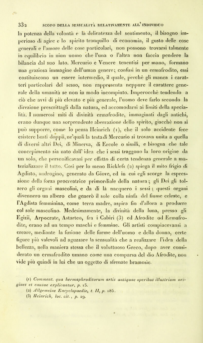 la potenza della volontà e là delicatezza del sentimento, il bisogno im- perioso di agire e lo spirito tranquillo di economia, il gusto delle cose generali e l’amore delle cose particolari, non possono trovarsi talmente in equilibrio in niun uomo che l’una o l’altra non faccia pendere la bilancia dal suo lato. Mercurio e Venere tenentisi per mano, formano una graziosa immagine dell’uman genere} confusi in un ermafrodito, essi costituiscono un essere intermedio, il quale, perchè gli manca i carat- teri particolari del sesso, non rappresenta neppure il carattere gene- rale della umanità se non in modo incompiuto. Imperocché tendendo a ciò che avvi di più elevato e più generale, l’uomo deve farlo secondo la direzione prescrittagli dalla natura, ed accomodarsi ai limiti della specia- lità. I numerosi miti di divinità ermafrodite, immaginati dagli antichi, erano dunque una sorprendente aberrazione dello spirito, giacché non si può supporre, come Io pensa Heinrich (i), che il solo accidente fece esistere busti doppii,ne’quali la testadi Mercurio si trovava unita a quella di diversi altri Dei, di Minerva, di Ercole o simili, e bisogna che tale concepimento sia nato dall’ idea che i sessi traggono la loro origine da un solo, che personificavasi per effetto di certa tendenza generale a ma- terializzare il tutto. Così per lo meno Ricklefs (2) spiega il mito frigio di Agdisto, androgino, generato da Giove, ed in cui egli scorge la espres- sione della forza procreatrice primordiale della natura *, gli Dei gli tol- sero gli organi mascolini, e da di là nacquero i sessi : questi organi divennero un albero che generò il sole colla ninfa del fiume celeste, e TAgdista femminina, come terra madre, aspira fin d’allora a produrre col sole mascolino. Medesimamente, la divinità della luna, presso gli Egizii, Arpocrate, Astarteo, fra i Gabiri (3) ed Afrodite od Ermafro- dite, erano ad un tempo maschi e femmine. Gli artisti compiacevansi a creare, mediante la fusione delle forme dell’uomo e della donna, certe figure più valevoli ad aguzzare la sensualità che a realizzare l’idea della bellezza, nella maniera stessa che il voluttuoso Greco, dopo aver consi- derato un ermafrodito umano come una comparsa del dio Afrodite, non vide più quindi in lui che un oggetto di sfrenate bramosìe. (1) Comment. qua hermapliroditorum artis antiquae operibus ilìustrium ori- gines et causae explicantur, p. i5. (2) Allgemeine Encyclopaedieì t. II, p. i85.