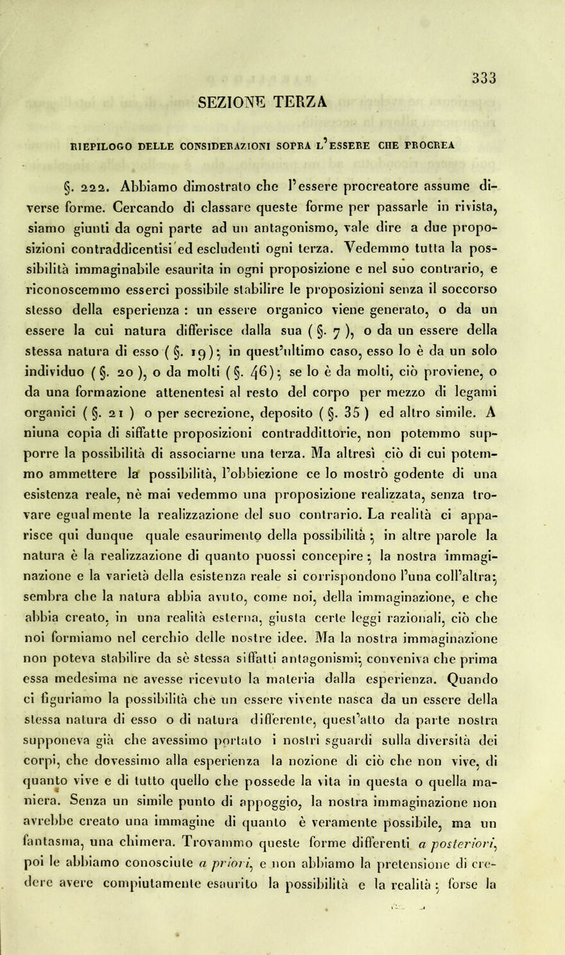 SEZIONE TERZA RIEPILOGO DELLE CONSIDERAZIONI SOPRA l’eSSERE CHE PROCREA §. 222. Abbiamo dimostrato cbe l’essere procreatore assume di- verse forme. Cercando di classare queste forme per passarle in rivista, siamo giunti da ogni parte ad un antagonismo, vale dire a due propo- sizioni contraddicentisi ed escludenti ogni terza. Vedemmo tutta la pos- sibilità immaginabile esaurita in ogni proposizione e nel suo contrario, e riconoscemmo esserci possibile stabilire le proposizioni senza il soccorso stesso della esperienza : un essere organico viene generato, o da un essere la cui natura differisce dalla sua ( §. 7 ), o da un essere della stessa natura di esso ( §. 19)*, in quest’ultimo caso, esso lo è da un solo individuo ( §. 20 ), o da molti (§.46)} se lo è da molti, ciò proviene, o da una formazione attenentesi al resto del corpo per mezzo di legami organici ( §. 21 ) o per secrezione, deposito ( §. 35 ) ed altro simile. A niuna copia di siffatte proposizioni contraddittorie, non potemmo sup- porre la possibilità di associarne una terza. Ma altresì ciò di cui potem- mo ammettere la possibilità, Pobbiezione ce lo mostrò godente di una esistenza reale, nè mai vedemmo una proposizione realizzata, senza tro- vare egualmente la realizzazione del suo contrario. La realità ci appa- risce qui dunque quale esaurimento della possibilità } in altre parole la natura è la realizzazione di quanto puossi concepire • la nostra immagi- nazione e la varietà della esistenza reale si corrispondono l’una coll’altra* sembra cbe la natura abbia avuto, come noi, della immaginazione, e che abbia creato, in una realità esterna, giusta certe leggi razionali, ciò cbe noi formiamo nel cerchio delle nostre idee. Ma la nostra immaginazione non poteva stabilire da sè stessa siffatti antagonismi* conveniva cbe prima essa medesima ne avesse ricevuto la materia dalla esperienza. Quando ci figuriamo la possibilità che un essere vivente nasca da un essere della stessa natura di esso o di natura differente, quest’atto da parte nostra supponeva già cbe avessimo portalo i nostri sguardi sulla diversità dei corpi, cbe dovessimo alla esperienza la nozione di ciò cbe non vive, di quanto vive e di tutto quello cbe possedè la vita in questa o quella ma- niera. Senza un simile punto di appoggio, la nostra immaginazione non avrebbe creato una immagine di quanto è veramente possibile, ma un fantasma, una chimera. Trovammo queste forme differenti a posteriori, poi le abbiamo conosciute a priori, e non abbiamo la pretensione di cre- dere avere compiutamente esaurito la possibilità e la realità $ forse la