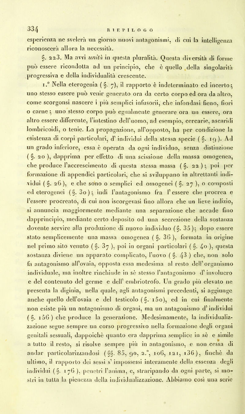 esperienza ne svelerà un giorno nuovi antagonismi, di cui la intelligenza riconoscerà allora la necessità. §. 2 23. Ma avvi unità in questa pluralità. Questa diversità di forme può essere ricondotta ad un principio, che ò quello della singolarità progressiva e della individualità crescente. i.° Nella eterogenia ( §. 7), il rapporto è indeterminato ed incerto5 uno stesso essere può venir generato ora da certo corpo ed ora da altro, come scorgonsi nascere i più semplici infusorii, che infondasi fieno, fiori o carne } uno stesso corpo può egualmente generare ora un essere, ora altro essere differente, l’intestino dell’uomo, ad esempio, cercarie, ascaridi lombricoidi, o tenie. La propagazione, all’opposto, ha per condizione la esistenza di corpi particolari, d’ individui della stessa specie ( §. 19 ). Ad un gr ado inferiore, essa è operata da ogni individuo, senza distinzione ( §. 20 ), dapprima per effetto di una scissione della massa omogenea, che produce l’accrescimento di questa stessa massa ( §. 22 ) } poi per formazione di appendici particolari, che si sviluppano in altrettanti indi- vidui ( §. 26), e che sono o semplici ed omogenei ( §. 27 ), o composti ed eterogenei ( §. 3o)} indi l’antagonismo fra l’essere che procrea e l’essere procreato, di cui non iscorgevasi fino allora che un lieve indizio, si annuncia maggiormente mediante una separazione che accade fino dapprincipio, mediante certo deposito od una secrezione della sostanza dovente servire alla produzione di nuovo individuo (§. 35)} dopo essere stato semplicemente una massa omogenea ( §. 36 ), formata in origine nel primo sito venuto ( §. ), poi in organi particolari ( §. 4o )5 questa sostanza diviene un apparato complicato, l’uovo ( §. 43 ) che, non solo fa antagonismo all’ovaia, opposta essa medesima al resto dell’organismo individuale, ma inoltre rinchiude in sè stesso l’antagonismo d’ involucro e del contenuto del germe e dell’ embriotrofo. Un grado più elevato ne presenta la diginia, nella quale, agli antagonismi precedenti, si aggiunge anche quello dell’ovaia e del testicolo ( §. i5o), ed in cui finalmente non esiste più un antagonismo di organi, ma un antagonismo d’individui ( §. 1 56 ) che produce la generazione. Medesimamente, la individualiz- zazione segue sempre un corso progressivo nella formazione degli organi genitali sessuali, dappoiché quanto era dapprima semplice in sè e simile a tutto il resto, si risolve sempre più in antagonismo, e non cessa di andar particolarizzandosi ( §§. 85, 90, 2.0, 106, 121, i36), finché da ultimo, il rapporto dei sessi s’ impossessi interamente della essenza degli individui ( §. 1 76 ), penetri l’anima, e, straripando da ogni parte, si mo- stri in tutta la pienezza della individualizzazione. Abbiamo così una serie