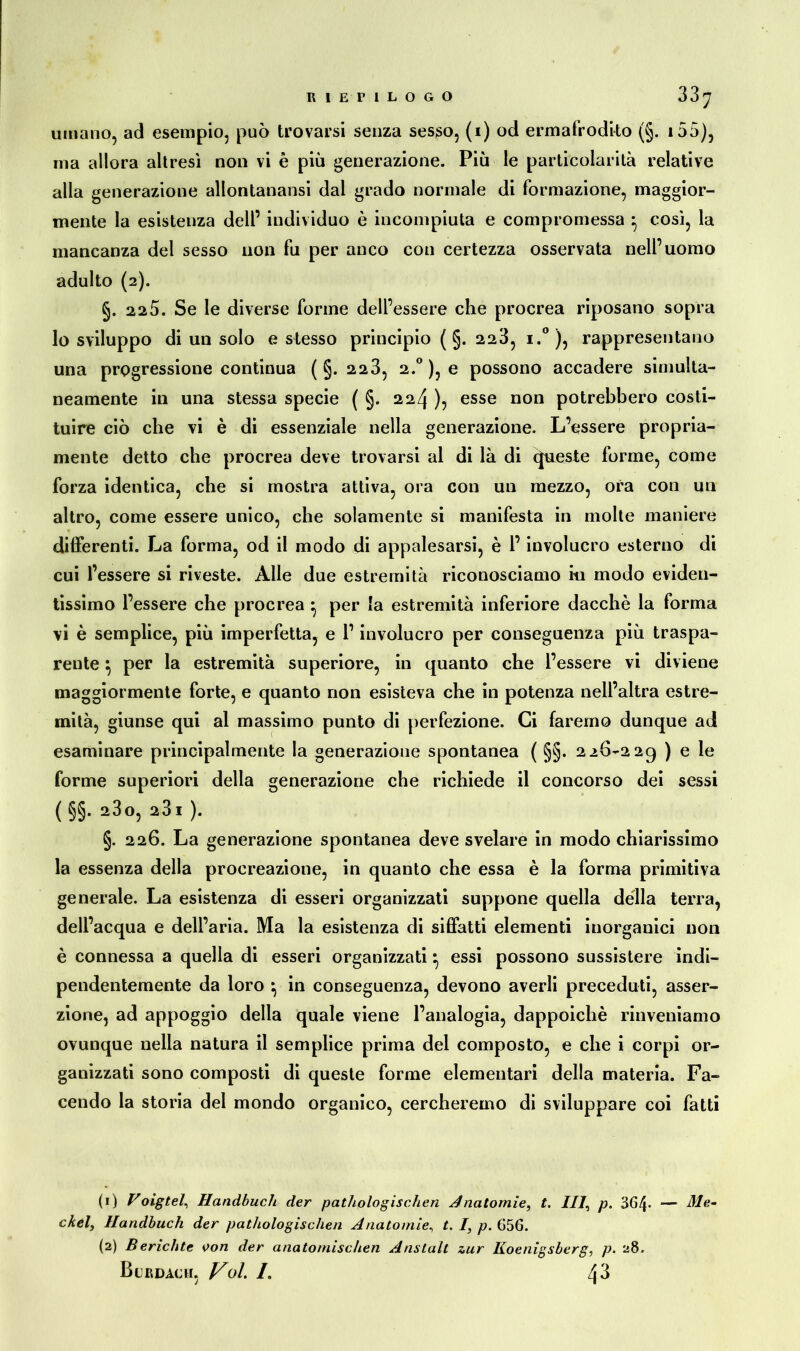 umano, ad esempio, può trovarsi senza sesso, (i) od ermafrodito (§. 155), ma allora altresì non vi è più generazione. Più le particolarità relative alla generazione allontanansi dal grado normale di formazione, maggior- mente la esistenza deli’ individuo è incompiuta e compromessa } così, la mancanza del sesso non fu per anco con certezza osservata nell’uomo adulto (2). §. 22 5. Se le diverse forme dell’essere che procrea riposano sopra lo sviluppo di un solo estesso principio ( §. 223, i.° ), rappresentano una progressione continua (§.223, 2.0 ), e possono accadere simulta- neamente in una stessa specie ( §. 224 ), esse non potrebbero costi- tuire ciò che vi è di essenziale nella generazione. L’essere propria- mente detto che procrea deve trovarsi al di là di (preste forme, come forza identica, che si mostra attiva, ora con un mezzo, ora con un altro, come essere unico, che solamente si manifesta in molte maniere differenti. La forma, od il modo di appalesarsi, è 1’ involucro esterno di cui l’essere si riveste. Alle due estremità riconosciamo iti modo eviden- tissimo l’essere che procrea ^ per la estremità inferiore dacché la forma vi è semplice, più imperfetta, e l’involucro per conseguenza più traspa- rente } per la estremità superiore, in quanto che l’essere vi diviene maggiormente forte, e quanto non esisteva che in potenza nell’altra estre- mità, giunse qui al massimo punto di perfezione. Ci faremo dunque ad esaminare principalmente la generazione spontanea ( §§. 226-229 ) e le forme superiori della generazione che richiede il concorso dei sessi ( §§. 23 o, 231 ). §. 226. La generazione spontanea deve svelare in modo chiarissimo la essenza della procreazione, in quanto che essa è la forma primitiva generale. La esistenza di esseri organizzati suppone quella della terra, dell’acqua e dell’aria. Ma la esistenza di siffatti elementi inorganici non è connessa a quella di esseri organizzati ^ essi possono sussistere indi- pendentemente da loro ^ in conseguenza, devono averli preceduti, asser- zione, ad appoggio della quale viene l’analogia, dappoiché rinveniamo ovunque nella natura il semplice prima del composto, e che i corpi or- ganizzati sono composti di queste forme elementari della materia. Fa- cendo la storia del mondo organico, cercheremo di sviluppare coi fatti (1) Voigtel, Handbuch der pathologischen Anatornie, t. Ili, p. 364- — Me- ckel, Handbuch der pathologischen Anatomie, t. I, p. 656. (2) Berichte von der anatomischen Anstalt zur Koenigsberg, p. 28. Blrdach, Voi. /. 43