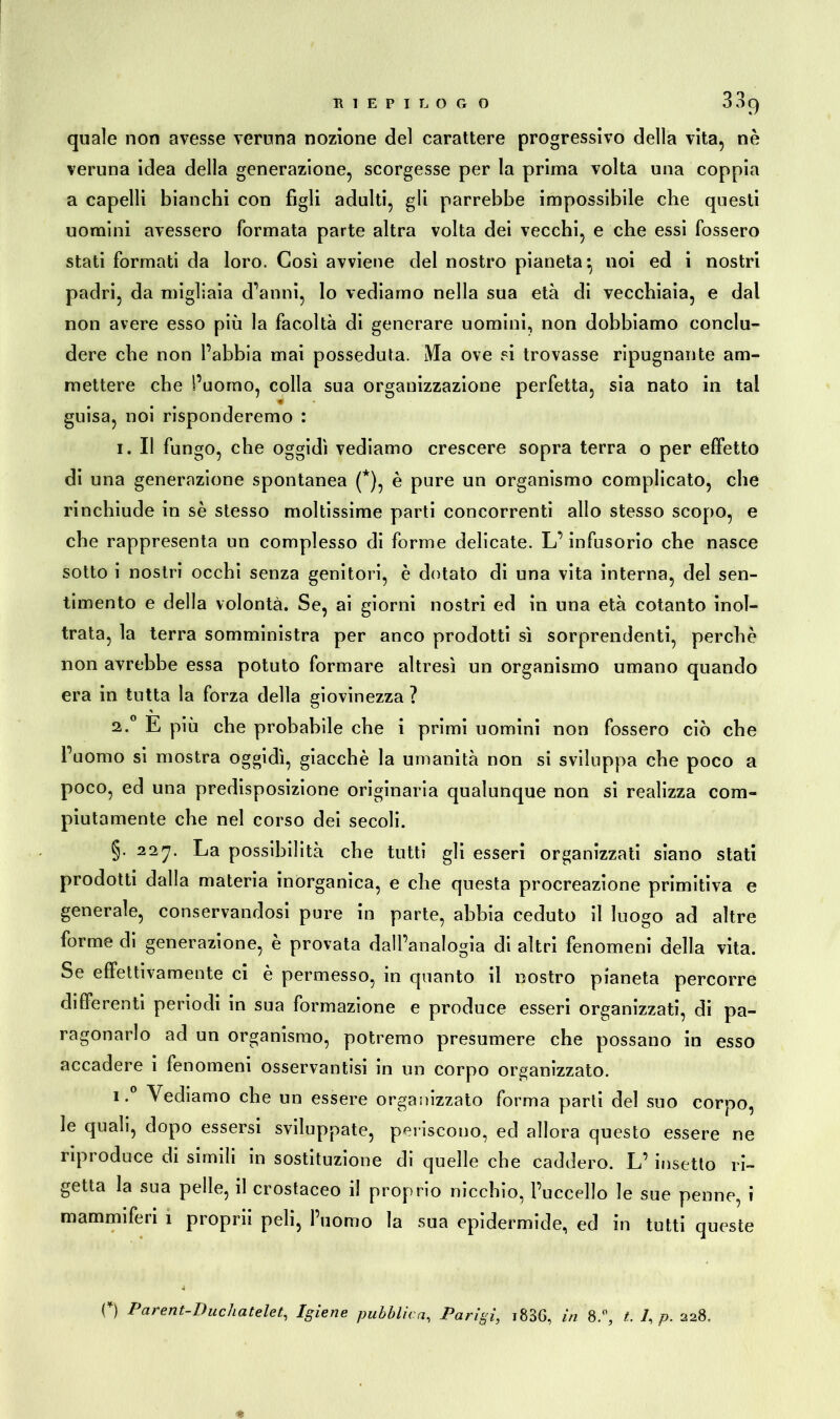 quale non avesse veruna nozione del carattere progressivo della vita, nè veruna idea della generazione, scorgesse per la prima volta una coppia a capelli bianchi con figli adulti, gli parrebbe impossibile che questi uomini avessero formata parte altra volta dei vecchi, e che essi fossero stati formati da loro. Così avviene del nostro pianeta^ noi ed i nostri padri, da migliaia d’anni, lo vediamo nella sua età di vecchiaia, e dal non avere esso più la facoltà di generare uomini, non dobbiamo conclu- dere che non l’abbia mai posseduta. Ma ove si trovasse ripugnante am- mettere che l’uomo, colla sua organizzazione perfetta, sia nato in tal guisa, noi risponderemo : i. Il fungo, che oggidì vediamo crescere sopra terra o per effetto di una generazione spontanea (*), è pure un organismo complicato, che rinchiude in sè stesso moltissime parti concorrenti allo stesso scopo, e che rappresenta un complesso di forme delicate. L’infusorio che nasce sotto i nostri occhi senza genitori, è dotato di una vita interna, del sen- timento e della volontà. Se, ai giorni nostri ed in una età cotanto inol- trata, la terra somministra per anco prodotti sì sorprendenti, perchè non avrebbe essa potuto formare altresì un organismo umano quando era in tutta la forza della giovinezza ? * a.0 E più che probabile che i primi uomini non fossero ciò che l’uomo si mostra oggidì, giacché la umanità non si sviluppa che poco a poco, ed una predisposizione originaria qualunque non si realizza com- piutamente che nel corso dei secoli. §. 22rj. La possibilità che tutti gli esseri organizzati siano stati prodotti dalla materia inorganica, e che questa procreazione primitiva e generale, conservandosi pure in parte, abbia ceduto il luogo ad altre forme di generazione, è provata dall’analogia di altri fenomeni della vita. Se effettivamente ci è permesso, in quanto il nostro pianeta percorre differenti periodi in sua formazione e produce esseri organizzati, di pa- ragonarlo ad un organismo, potremo presumere che possano in esso accadere i fenomeni osservantisi in un corpo organizzato. i. Vediamo che un essere organizzato forma parti del suo corpo, le quali, dopo essersi sviluppate, periscono, ed allora questo essere ne riproduce di simili in sostituzione di quelle che caddero. L’ insetto ri- getta la sua pelle, il crostaceo il proprio nicchio, l’uccello le sue penne, i mammiferi 1 proprii peli, l’uomo la sua epidermide, ed in tutti queste o Parent-Duchatelet, Igiene pubblica, Parigi, i836, in 8.°, t. 7, p. 228.