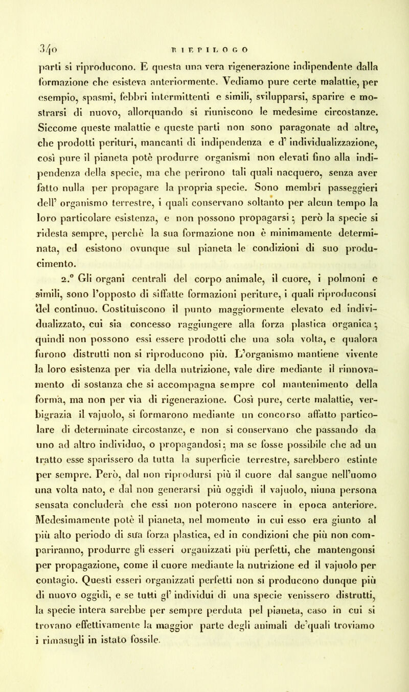 parti si riproducono. E questa una vera rigenerazione indipendente dalla formazione che esisteva anteriormente. Vediamo pure certe malattie, per esempio, spasmi, febbri intermittenti e simili, svilupparsi, sparire e mo- strarsi di nuovo, allorquando si riuniscono le medesime circostanze. Siccome queste malattie e queste parti non sono paragonate ad altre, che prodotti perituri, mancanti di indipendenza e d’individualizzazione, così pure il pianeta potè produrre organismi non elevati fino alla indi- pendenza della specie, ma che perirono tali quali nacquero, senza aver fatto nulla per propagare la propria specie. Sono membri passeggieri dell’ organismo terrestre, i quali conservano soltanto per alcun tempo la loro particolare esistenza, e non possono propagarsi • però la specie si ridesta sempre, perchè la sua formazione non è minimamente determi- nata, ed esistono ovunque sul pianeta le condizioni di suo produ- cimento. 2.0 Gli organi centrali del corpo animale, il cuore, i polmoni e simili, sono l’opposto di siffatte formazioni periture, i quali riproduconsi elei continuo. Costituiscono il punto maggiormente elevato ed indivi- dualizzato, cui sia concesso raggiungere alla forza plastica organica * quindi non possono essi essere prodotti che una sola volta, e qualora furono distrutti non si riproducono più. L’organismo mantiene vivente la loro esistenza per via della nutrizione, vale dire mediante il rinnova- mento di sostanza che si accompagna sempre col mantenimento della forma, ma non per via di rigenerazione. Così pure, certe malattie, ver- bigrazia il vajuolo, si formarono mediante un concorso affatto partico- lare di determinate circostanze, e non si conservano che passando da uno ad altro individuo, o propagandosi* ma se fosse possibile che ad un tratto esse sparissero da tutta la superficie terrestre, sarebbero estinte per sempre. Però, dal non riprodursi più il cuore dal sangue nell’uomo una volta nato, e dal non generarsi più oggidì il vajuolo, niuna persona sensata concluderà che essi non poterono nascere in epoca anteriore. Medesimamente potè il pianeta, nel momento in cui esso era giunto al più alto periodo di sifa forza plastica, ed in condizioni che più non com- pariranno, produrre gli esseri organizzati più perfetti, che mantengonsi per propagazione, come il cuore mediante la nutrizione ed il vajuolo per contagio. Questi esseri organizzati perfetti non si producono dunque più di nuovo oggidì, e se tutti gl’ individui di una specie venissero distrutti, la specie intera sarebbe per sempre perduta pel pianeta, caso in cui si trovano effettivamente la maggior parte degli animali de’quali troviamo i rimasugli in istato fossile.