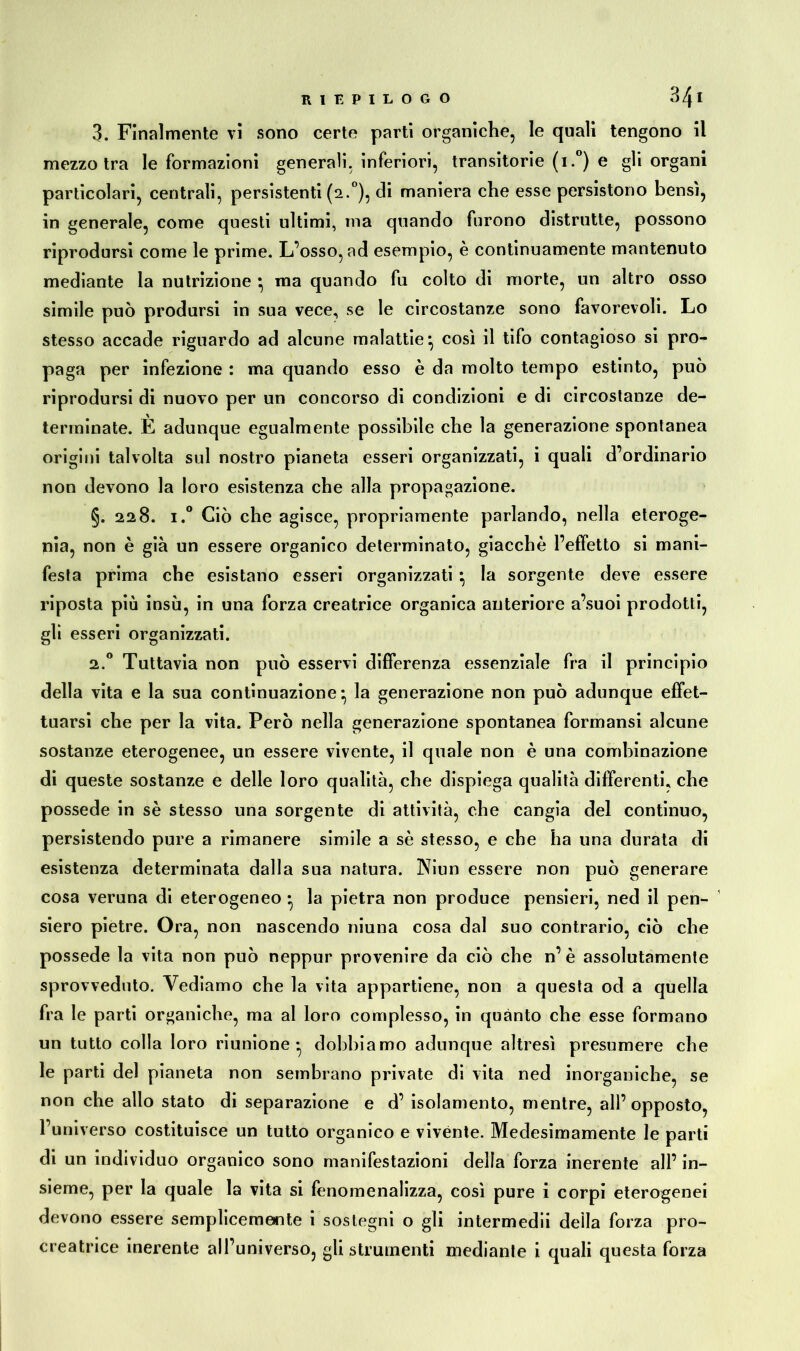 3. Finalmente vi sono certe parti organiche, le quali tengono il mezzo tra le formazioni generali, inferiori, transitorie (i.°) e gli organi particolari, centrali, persistenti (2.0), di maniera che esse persistono bensì, in generale, come questi ultimi, ma quando furono distrutte, possono riprodursi come le prime. L’osso, ad esempio, è continuamente mantenuto mediante la nutrizione ^ ma quando fu colto di morte, un altro osso simile può prodursi in sua vece, se le circostanze sono favorevoli. Lo stesso accade riguardo ad alcune malattie} così il tifo contagioso si pro- paga per infezione : ma quando esso è da molto tempo estinto, può riprodursi di nuovo per un concorso di condizioni e di circostanze de- terminate. È adunque egualmente possibile che la generazione spontanea origini talvolta sul nostro pianeta esseri organizzati, i quali d’ordinario non devono la loro esistenza che alla propagazione. §. 228. i.° Ciò che agisce, propriamente parlando, nella eteroge- nia, non è già un essere organico determinato, giacché l’effetto si mani- festa prima che esistano esseri organizzati • la sorgente deve essere riposta più insù, in una forza creatrice organica anteriore a’suoi prodotti, gli esseri organizzati. 2.0 Tuttavia non può esservi differenza essenziale fra il principio della vita e la sua continuazione* la generazione non può adunque effet- tuarsi che per la vita. Però nella generazione spontanea formansi alcune sostanze eterogenee, un essere vivente, il quale non è una combinazione di queste sostanze e delle loro qualità, che dispiega qualità differenti, che possedè in se stesso una sorgente di attività, che cangia del continuo, persistendo pure a rimanere simile a se stesso, e che ha una durata di esistenza determinata dalla sua natura. Niun essere non può generare cosa veruna di eterogeneo • la pietra non produce pensieri, ned il pen- siero pietre. Ora, non nascendo niuna cosa dal suo contrario, ciò che possedè la vita non può neppur provenire da ciò che n’ è assolutamente sprovveduto. Vediamo che la vita appartiene, non a questa od a quella fra le parti organiche, ma al loro complesso, in quanto che esse formano un tutto colla loro riunione* dobbiamo adunque altresì presumere che le parti del pianeta non sembrano private di vita ned inorganiche, se non che allo stato di separazione e d’ isolamento, mentre, all’opposto, l’universo costituisce un tutto organico e vivènte. Medesimamente le parti di un individuo organico sono manifestazioni della forza inerente all’ in- sieme, per la quale la vita si fenomenalizza, così pure i corpi eterogenei devono essere semplicemente i sostegni o gli intermedii della forza pro- creatrice inerente all’universo, gli strumenti mediante i quali questa forza