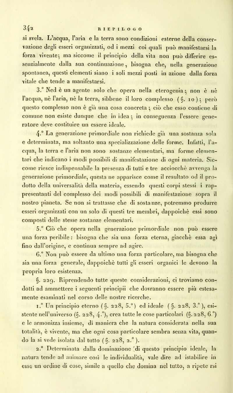 si svela. L’acqua, l’aria e la terra sono condizioni esterne della conser- vazione degli esseri organizzati, od i mezzi coi quali può manifestarsi la forza vivente^ ma siccome il principio della vita non può differire es- senzialmente dalla sua continuazione, bisogna che, nella generazione spontanea, questi elementi siano i soli mezzi posti in azione dalla forza vitale che tende a manifestarsi. 3. ° Ned è un agente solo che opera nella eterogenia : non è nè l’acqua, nè l’aria, nè la terra, sihbene il loro complesso ( §. io)} però questo complesso non è già una cosa concreta } ciò che esso contiene di comune non esiste dunque che in idea } in conseguenza l’essere gene- ratore deve costituire un essere ideale. 4. ° La generazione primordiale non richiede già una sostanza sola e determinata, ma soltanto una specializzazione delle forme. Infatti, l’a- cqua, la terra e l’aria non sono sostanze elementari, ma forme elemen- tari che indicano i modi possibili di manifestazione di ogni materia. Sic- come riesce indispensabile la presenza di tutti e tre acciocché avvenga la generazione primordiale, questa ne apparisce come il resultato od il pro- dotto della universalità della materia, essendo questi corpi stessi i rap- presentanti del complesso dei modi possibili di manifestazione sopra il nostro pianeta. Se non si trattasse che di sostanze, potremmo produrre esseri organizzati con un solo di questi tre membri, dappoiché essi sono composti delle stesse sostanze elementari. 5. ° Ciò che opera nella generazione primordiale non può essere una forza peribile : bisogna che sia una forza eterna, giacché essa agi fino dall’origine, e continua sempre ad agire. 6. ° Non può essere da ultimo una forza particolare, ma bisogna che sia una forza generale, dappoiché tutti gli esseri organici le devono la propria loro esistenza. §. 229. Riprendendo tutte queste considerazioni, ci troviamo con- dotti ad ammettere i seguenti principii che dovranno essere più estesa- mente esaminati nel corso delle nostre ricerche. i.° Un principio eterno ( §. 228, 5.°) ed ideale ( §. 228. 3.°), esi- stente nell’universo (§. 228, 4*°)? crea tutte le cose particolari (§. 228, 6 °) e le armonizza insieme, di maniera che la natura considerata nella sua totalità, è vivente, ma che ogni cosa particolare sembra senza vita, quan- do la si vede isolata dal tutto ( §. 228, 2.0 ). 2.0 Determinata dalla dominazione di questo principio ideale, la natura tende ad animare così le individualità, vale dire ad istabilire in esse un ordine di cose, simile a quello che domina nel tutto, a ripete rsi