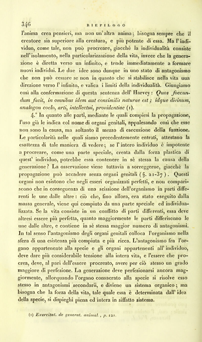 l’anima crea pensieri, ma non un’altra anima ^ bisogna sempre che il creatore sia superiore alla creatura, e più potente di essa. Ma l’indi- viduo, come tale, non può procreare, giacché la individualità consiste nell’isolamento, nella particolarizzazione della vita, invece che la genera- zione è diretta verso un infinito, e tende immediatamente a formare nuovi individui. Le due idee sono dunque in uno stato di antagonismo che non può cessare se non in quanto che si stabilisce nella vita uua direzione verso l’infinito, e valica i limiti della individualità. Giungiamo così alla confermazione di questa sentenza dell’ Harvey : Quos foecun- cium Jack, in omnibus idem aut consimilis naturae est $ idcjue divinum, analogon coelo, arj intellectui, providentiae (1). 4-° In quanto alle parti, mediante le quali compiesi la propagazione, l’uso già le indica col nome di organi genitali, appalesando così che esse non sono la causa, ma soltanto il mezzo di esecuzione della funzione. Le particolarità nelle quali siamo precedentemente entrati, attestano la esattezza di tale maniera di vedere} se finterò individuo è impotente a procreare, come una parte speciale, creata dalla forza plastica di quest’ individuo, potrebbe essa contenere in sé stessa la causa della generazione ? La osservazione viene tuttavia a sorreggerne, giacché la propagazione può accadere senza organi genitali (§. 21-3^ ) . Questi organi non esistono che negli esseri organizzati perfetti, e non compari- scono che in conseguenza di una scissione dell’organismo in parti diffe- renti le une dalle altre : ciò che, fino allora, era stato eseguito dalla massa generale, viene qui compiuto da una parte speciale ed individua- lizzata. Se la vita consiste in un conflitto di parti differenti, essa deve altresì essere più perfetta, quanto maggiormente le parti differiscono le une dalle altre, e contiene in sé stessa maggior numero di antagonismi. In tal senso l’antagonismo degli organi genitali colloca l’organismo nella sfera di una esistenza più compiuta e più ricca. L’antagonismo fra l’or- gano appartenente alla specie e gli organi appartenenti all’ individuo, deve dare più considerabile tensione alla intera vita, e l’essere che pro- crea, deve, al pari dell’essere procreato, avere per ciò stesso un grado maggiore di perfezione. La generazione deve perfezionarsi ancora mag- giormente, allorquando l’organo consacrato alla specie si risolve esso stesso in antagonismi secondarii, e diviene un sistema organico} ma bisogna che la forza della vita, tale quale essa è determinata dall’ idea della specie, si dispieghi piena ed intera in siffatto sistema. (1) Exercitat. de generai, animai , p. i2r.