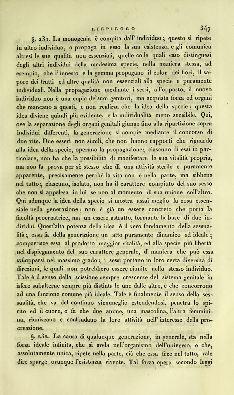 §. 231. La monogenia è compita dall’ individuo} questo si ripete in altro individuo, o propaga in esso la sua esistenza, e gli comunica altresì le sue qualità non essenziali, quelle colle quali esso distinguesi dagli altri individui della medesima specie, nella maniera stessa, ad esempio, che l’innesto e la gemma propagano il color dei fiori, il sa^ pore dei frutti ed altre qualità non essenziali alla specie e puramente individuali. Nella propagazione mediante i sessi, all’opposto, il nuovo individuo non è una copia de’suoi genitori, ma acquista forza ed organi che mancano a questi, e non realizza che la idea della specie ^ questa idea diviene quindi più evidente, e la individualità meno sensibile. Qui, ove la separazione degli organi genitali giunge fino alla ripartizione sopra individui differenti, la generazione si compie mediante il concorso di due vite. Due esseri non simili, che non hanno rapporti che riguardo alla idea della specie, operano la propagazione*, ciascuno di essi in par- ticolare, non ha che la possibilità di manifestare la sua vitalità propria, ma non fa prova per sè stesso che di una attività sterile e puramente apparente, precisamente perchè la vita non è nella parte, ma sibbene nel tutto ^ ciascuno, isolato, non ha il carattere compiuto del suo sesso che non si appalesa in lui se non al momento di sua unione coll’altro. Qui adunque la idea della specie si mostra assai meglio la cosa essen- ziale nella generazione • non è già un essere concreto che porta la facoltà procreatrice, ma un essere astratto, formante la base di due in- dividui. Quest’alta potenza della idea è il vero fondamento della sessua- lità *, essa fa della generazione un atto puramente dinamico ed ideale ^ compartisce essa al prodotto maggior vitalità, ed alla specie più libertà nel dispiegamento del suo carattere generale, di maniera che può essa svilupparsi nel massimo grado * i sessi portano in loro certa diversità di direzioni, le quali non potrebbero essere riunite nello stesso individuo. Tale è il senso della scissione sempre crescente del sistema genitale in isfere subalterne sempre più distinte le une dalle altre, e che concorrono ad una funzione comune più ideale. Tale è finalmente il senso della ses- sualità, che va del continuo viemmeglio estendendosi, penetra lo spi- rito ed il cuore, e fa che due anime, una mascolina, l’altra femmini- na, riuniscano e confondano la loro attività nell’ interesse della pro- creazione. §. 232. La causa di qualunque generazione, in generale, sta nella forza ideale infinita, che si svela nell’organismo dell’universo, e che, assolutamente unica, ripete nella parte, ciò che essa fece nel tutto, vale dire sparge ovunque l’esistenza vivente. Tal forza opera secondo leggi