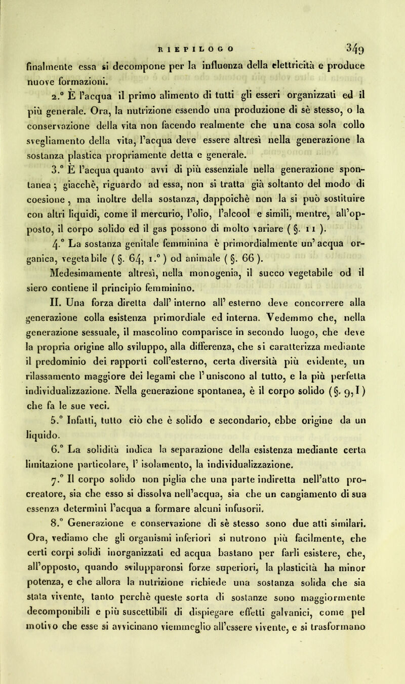 RIEPILOGO 049 finalmente essa si decompone per la influenza della elettricità e produce nuove formazioni. 2.0 E l’acqua il primo alimento di tutti gli esseri organizzati ed il più generale. Ora, la nutrizione essendo una produzione di sè stesso, o la conservazione della vita non facendo realmente che una cosa sola collo svegliamento della vita, l’acqua deve essere altresì nella generazione la sostanza plastica propriamente detta e generale. 3.° È l’acqua quanto avvi di più essenziale nella generazione spon- tanea *, giacche, riguardo ad essa, non si tratta già soltanto del modo di coesione , ma inoltre della sostanza, dappoiché non la si può sostituire con altri liquidi, come il mercurio, l’olio, l’alcool e simili, mentre, all’op- posto, il corpo solido ed il gas possono di molto variare ( §. 11). 4-° La sostanza genitale femminina è primordialmente un’ acqua or- ganica, vegetabile ( §. 64, i.° ) od animale ( §. 66 ). Medesimamente altresì, nella monogenia, il succo vegetabile od il siero contiene il principio femminino. II. Una forza diretta dall’ interno all’ esterno deve concorrere alla generazione colla esistenza primordiale ed interna. Vedemmo che, nella generazione sessuale, il mascolino comparisce in secondo luogo, che deve la propria origine allo sviluppo, alla differenza, che si caratterizza mediante il predominio dei rapporti coll’esterno, certa diversità più evidente, un rilassamento maggiore dei legami che l’uniscono al tutto, e la più perfetta individualizzazione. Nella generazione spontanea, è il corpo solido (§.9,1) che fa le sue veci. 5. ° Infatti, tutto ciò che è solido e secondario, ebbe origine da un liquido. 6. ° La solidità indica la separazione della esistenza mediante certa limitazione particolare, 1’ isolamento, la individualizzazione. 7.0 Il corpo solido non piglia che una parte indiretta nell’atto pro- creatore, sia che esso si dissolva nell’acqua, sia che un cangiamento di sua essenza determini l’acqua a formare alcuni infusorii. 8.° Generazione e conservazione di sè stesso sono due atti similari. Ora, vediamo che gli organismi inferiori si nutrono più facilmente, che certi corpi solidi inorganizzali ed acqua bastano per farli esistere, che, all’opposto, quando svilupparonsi forze superiori, la plasticità ha minor potenza, e che allora la nutrizione richiede una sostanza solida che sia stata vivente, tanto perchè queste sorta di sostanze sono maggiormente decomponibili e più suscettibili di dispiegare effetti galvanici, come pel motivo che esse si avvicinano viemmeglio all’essere vivente, e si trasformano