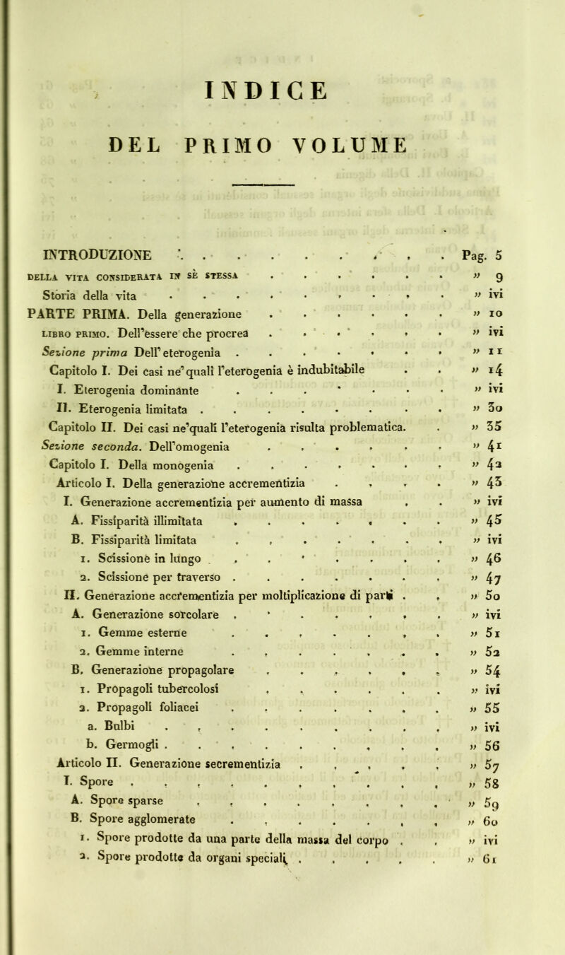 INDICE DEL PRIMO VOLUME INTRODUZIONE .... Pag. 5 DELLA VITA CONSIDERATA IN SE STESSA ....  9 Storia della vita » ivi PARTE PRIMA. Della generazione .... » IO libro primo. Dell’essere che procrea . . . » ivi Sezione prima Dell’ eterogenia * »II Capitolo I. Dei casi ne’quali l’eterogenia è indubitabile » i4 I. Eterogenia dominante . » ivi II. Eterogenia limitata ....♦• » 3o Capitolo II. Dei casi ne’quali l’eterogenia risulta problematica. » 35 Sezione seconda. Dell’omogenia .... » 4r Capitolo I. Della monogenia ..... » 43 Articolo I. Della generazione accrementizia . . » 43 I. Generazione accrementizia per aumento di massa » ivi A. Fissiparità illimitata ..... » 45 B. Fissiparità limitata ..... » ivi i. Scissione in lungo » 4® 2. Scissione per traverso ..... ” 47 II. Generazione accrementizia per moltiplicazione di parli » 5o A. Generazione sorcolare , ? » ivi i. Gemme esterne ..... f » 5i 2. Gemme interne . . . . . r* » 5a B. Generazione propagolare .... » 54 i. Propagoli tubercolosi .... 9 0 » IVI 2. Propagoli foliacei ..... » 55 a. Bulbi ....... » ivi b. Germogli ....... » 56 Articolo II. Generazione secremenlizia . , , » I. Spore » 58 A. Spore sparse ...... » B. Spore agglomerate ..... » 60 i. Spore prodotte da una parte della massa del corpo » ivi 3* Spore prodotte da organi special^. . , » Gl