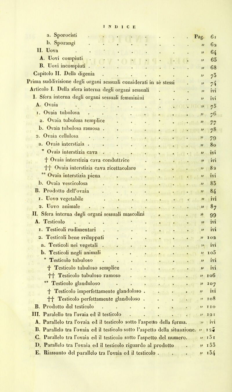 a. Sporocisli .... b. Sporangi .... II. Uova . A. Uovi compiuti .... B. Uovi incompiuti .... Capitolo II. Della digenia Prima suddivisione degli organi sessuali considerati in sè stess Articolo I. Della sfera interna degli organi sessuali I. Sfera interna degli organi sessuali femminini A. Ovaia ...... 1. Ovaia tubolosa .... a. Ovaia tubulosa semplice b. Ovaia tubulosa ramosa . 2. Ovaia cellulosa .... a. Ovaia interstizia .... * Ovaia interstizia cava . *f Ovaia interstizia cava conduttrice 1”f Ovaia interstizia cava ricettacolare ** Ovaia interstizia piena b. Ovaia vescicolosa B. Prodotto dell’ovaia 1. Uovo vegetabile 2. Uovo animale .... II. Sfera interna degli organi sessuali mascolini A. Testicolo . 1. Testicoli rudimentari 2. Testicoli bene sviluppati a. Testicoli nei vegetali . b. Testicoli negli animali * Testicolo tubuloso ■f- Testicolo tubuloso semplice *f~f* Testicolo tubuloso ramoso ** Testicolo glanduloso ■f Testicolo imperfettamente glandoloso *jf* Testicolo perfettamente glandoloso B. Prodotto del testicolo III. Paralello tra l’ovaia ed il testicolo A. Parallelo tra Tovaia ed il testicolo sotto Taspetto della forma B. Parallelo tra l’ovaia ed il testicolo sotto l’aspetto della situazi C. Parallelo tra Tovaia ed il testicolo sotto Taspetto del numero D. Parallelo tra Tovaia ed il testicolo riguardo al prodotto E. Riassunto del parallelo tra Tovaia ed il testicolo . . Pag. Gì » 62 » 64 » 65 )) 68 73 » 74 » • IVI » ivi » 75 » 76 » 77 » 78 » 79 » 80 » ivi V ivi >> 82 » ivi » 85 » 00 » • • IVI 87 » 99 )> • e> IVI » ivi » 102 >} 9 • IVI » io5 » ivi » ivi » 106 )> 107 }> ivi >> 108 » Ilo )) I 2 I >> ivi ne. » I I 3 I t) 133 >f 134