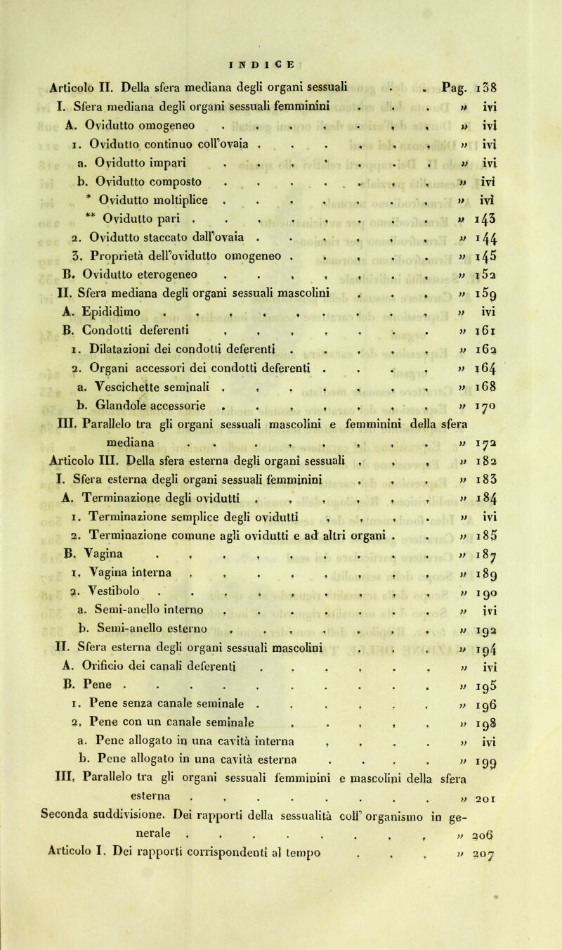 Articolo II. Della sfera mediana degli organi sessuali . .Pag. I. Sfera mediana degli organi sessuali femminini A. Ovidutto omogeneo 1. Ovidutto continuo colfovaia a. Ovidutto impari b. Ovidutto composto . , ... , , * Ovidutto moltiplice ** Ovidutto pari 2. Ovidutto staccato dalfovaia 3. Proprietà delfovidutto omogeneo , . , B. Ovidutto eterogeneo II. Sfera mediana degli organi sessuali mascolini , . , A. Epididimo B. Condotti deferenti 1. Dilatazioni dei condotti deferenti ..... 2. Organi accessori dei condotti deferenti .... a. Vescichette seminali b. Glandole accessorie III. Parallelo tra gli organi sessuali mascolini e femminini della sfera mediana . Articolo III, Della sfera esterna degli organi sessuali . , , I. Sfera esterna degli organi sessuali femminini , , A. Terminazione degli ovidutti 1. Terminazione semplice degli ovidutti , , , 2. Terminazione comune agli ovidutti e adr altri organi . B. Vagina 1. Vagina interna ,,,,,,,, 2. Vestibolo a. Semi-anello interno ....... b. Semi-anello esterno , , , , II. Sfera esterna degli organi sessuali mascolini , A. Orificio dei capali deferenti ...... B. Pene .......... 1. Pene senza canale seminale ...... 2, Pene con un canale seminale ..... a. Pene allogato in una cavità interna .... b. Pene allogato in una cavità esterna .... Ili, Parallelo tra gli organi sessuali femminini e mascolini della sfera esterna Seconda suddivisione. Dei rapporti della sessualità colf organismo in ge- nerale ....... f » Articolo I. Dei rapporti corrispondenti al tempo » » » » » » » » » » » » » » » » » i38 ivi ivi ivi ivi ivi ivi 143 144 145 i5q ivi 161 162 164 168 170 172 182 183 184 ivi 185 187 189 19° ivi 192 ivi 195 196 198 • » IVI *99 201 206 » 207