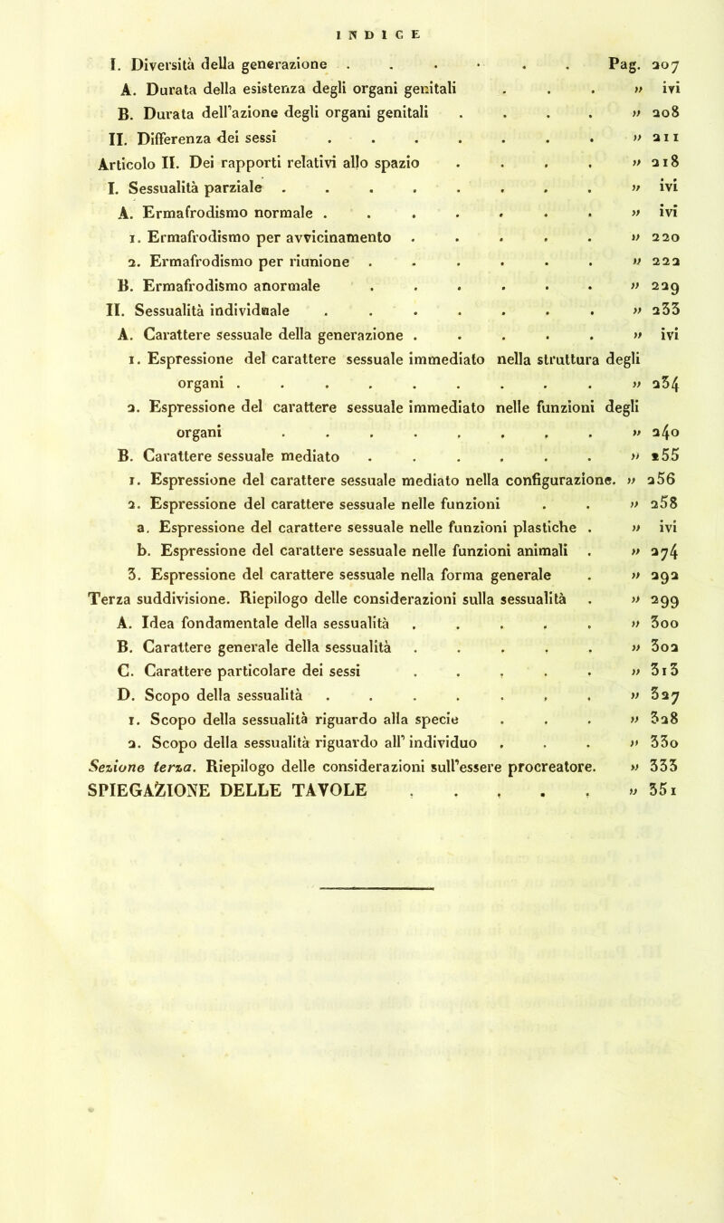 Pag. » » )> » )> n » a degli I. Diversità della generazione ...» A. Durata della esistenza degli organi genitali B. Durata delazione degli organi genitali II. Differenza dei sessi .... Articolo II. Dei rapporti relativi allo spazio I. Sessualità parziale ..... A. Ermafrodismo normale .... 1. Ermafrodismo per avvicinamento 2. Ermafrodismo per riunione B. Ermafrodismo anormale II. Sessualità individuale .... A. Carattere sessuale della generazione . 1. Espressione del carattere sessuale immediato nella struttu organi ...... 2. Espressione del carattere sessuale immediato nelle funzioni degli organi ..... B. Carattere sessuale mediato 1. Espressione del carattere sessuale mediato nella configurazione. 2. Espressione del carattere sessuale nelle funzioni a. Espressione del carattere sessuale nelle funzioni plastiche b. Espressione del carattere sessuale nelle funzioni animali 3. Espressione del carattere sessuale nella forma generale Terza suddivisione. Riepilogo delle considerazioni sulla sessualità A. Idea fondamentale della sessualità B. Carattere generale della sessualità C. Carattere particolare dei sessi D. Scopo della sessualità .... 1. Scopo della sessualità riguardo alla specie 2. Scopo della sessualità riguardo alP individuo Sezione terza. Riepilogo delle considerazioni sull’essere procreatore SPIEGAZIONE DELLE TAVOLE » » » » » » » » » >> » a *> 207 ivi 208 2 I I 2l8 ivi • « IVI 220 222 229 233 • • IVI 254 240 *55 256 258 ivi 274 292 299 300 3o2 3i3 327 3a8 33o 333 551