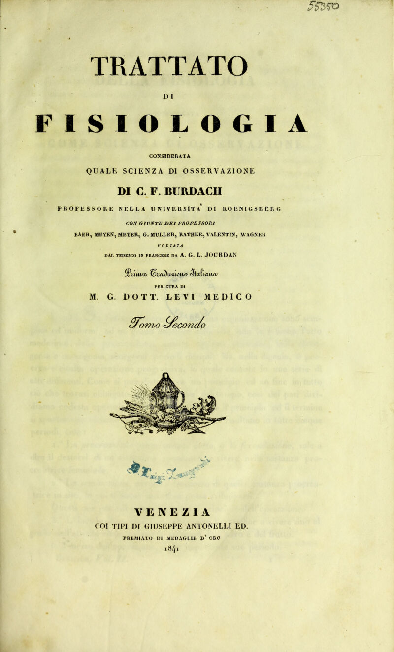 TRATTATO DI FISIOLOGIA CONSIDERATA QUALE SCIENZA DI OSSERVAZIONE DI C. F. BURDACH PROFESSORE NELLA UNIVERSITÀ* DI ROENIGSRERG CON GIUNTE DEI PHOFESSORI BAEH, MEYEN, MEYER, G. MÜLLER, RATHRE, VALENTIN, WAGNER VOITATA PAf, TEDESCO IN FBANCESE DA A. G. L. JOURDAN ^uiM>co ^tcòòwviow>& (^bafianiv PER CURA DI M. G. D O T T. LEVI MEDICO VENEZIA COI TIPI DI GIUSEPPE ANTONELU ED. PREMIATO DI MEDAGLIE d’ ORO «4