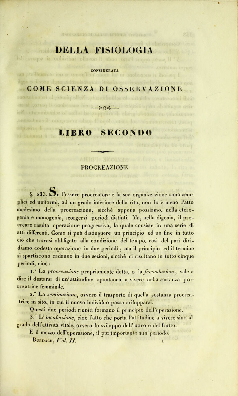 DELLA FISIOLOGIA CONSIDERATA COME SCIENZA DI OSSERVAZIONE ■—^04— LIBRO SECONDO PROCREAZIONE §. 233. Oe r essere procreatore e la sua organizzazione sono sein« plici ed uniformlj ad un grado inferiore della vita, non lo è meno l’alto medesimo della procreazione, sicché appena possiamo, nella elero- genia e monogenia, scorgervi periodi distinti. Ma, nella digenia, il pro- creare risulta operazione progressiva, la quale consiste in una serie di alti differenti. Come si può distinguere un principio ed un fine in tutto ciò che trovasi obbligato alla condizione del tempo, così del pari divi- diamo codesta operazione in due periodi ^ ma il principio ed il termine si spartiscono cadauno in due sezioni, sicché ci risultano in tutto cinque periodi, cioè : 1. ® La procreazione propriamente detta, o la fecondazione^ vale a dire il destarsi di un’attitudine spontanea a vivere nella sostanza pio- creatrice femminile. 2. ” La seminazione^ ovvero il trasporto di quella sostanza procrea- trice in sito, in cui il nuovo individuo possa svilupparsi. Questi due periodi riuniti formano il principio dell’operazione. 3. ® \j incubazione^ cioè l’atto che porta l’altitudine a vivere sino al grado dell’attività vitale, ovvero lo sviluppo dell’ uovo e del frutto, E il mezzo dell’operazione, il più importante suo periodo, Burdach, f^ol, IL I