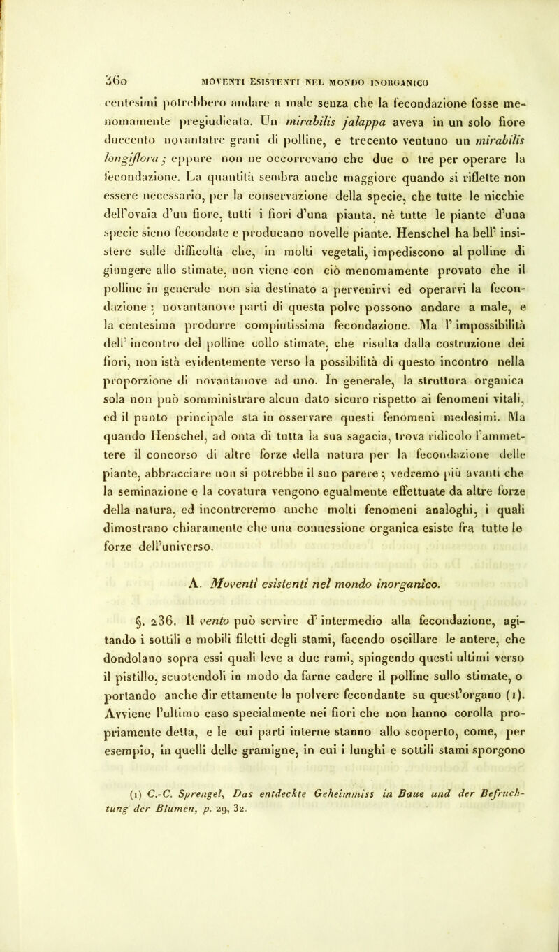 3ßo centesimi potrebbero andare a male senza che la fecondazione fosse me- nomamente pregiudicata. Un mirabilis jalappa aveva in un solo fiore duecento novantatre grani di polline, e trecento ventuno un mirabilis longißora ^ eppure non ne occorrevano che due o tre per operare la lecondazlone. La quantità sembra anche maggiore quando si riflette non essere necessario, per la conservazione della specie, che tutte le nicchie delFovaia d’un fiore, tutti i fiori d’una pianta, nè tutte le piante d’una specie sieno fecondate e producano novelle piante. Henschel ha bell’ insi- stere sulle difficoltà che, in molti vegetali, impediscono al polline di giungere allo stimate, non viene con ciò menomamente provato che il polline in generale non sia destinato a pervenirvi ed operarvi la fecon- dazione ^ novantanove parti di questa polve possono andare a male, e la centesima produrre compiutissima fecondazione. Ma l’impossibilità dell’ incontro del polline collo stimate, che risulta dalla costruzione dei fiori, non istà evidentemente verso la possibilità di questo incontro nella proporzione di novantanove ad uno. In generale, la struttura organica sola non può somministrare alcun dato sicuro rispetto ai fenomeni vitali, ed il punto principale sta in osservare questi fenomeni medesimi. Ma quando Henschel, ad onta di tutta la sua sagacia, trova ridicolo l’ammet- tere il concorso di altre forze della natura per la fecondazione delle piante, abbracciare non si potrebbe il suo parere vedremo piu avanti che la seminazlone e la covatura vengono egualmente effettuate da altre forze della natura, ed incontreremo anche molti fenomeni analoghi, i quali dimostrano chiaramente che una connessione organica esiste fra tutte le forze dell’universo. A. Moventi esistenti nel mondo inorganico. §. 286. Il vento può servire d’intermedio alla fecondazione, agi- tando i sottili e mobili filetti degli stami, facendo oscillare le antere, che dondolano sopra essi quali leve a due rami, spingendo questi ultimi verso il pistillo, scuotendoli in modo da farne cadere il polline sullo stimate, o portando anche direttamente la polvere fecondante su quest’organo (i). Avviene l’ultimo caso specialmente nei fiori che non hanno corolla pro- priamente detta, e le cui parti interne stanno allo scoperto, come, per esempio, in quelli delle gramigne, in cui i lunghi e sottili stami sporgono (t) C.-C. Sprengel., Das entdeckte Geheiminiss in Baue und der Befruch- tung der Blumen, p. 29, 32.