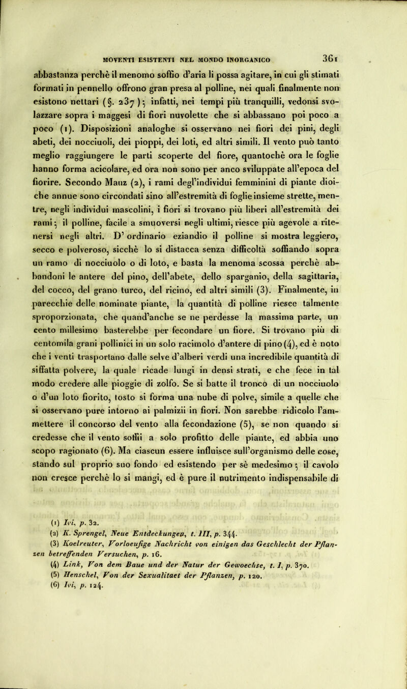abbastanza perchè il menomo soffio d’aria li possa agitare, in cui gli stimati formati in pennello offrono gran presa al polline, nei quali finalmente non esistono nettari (§. 28^ infatti, nei tempi più tranquilli, vedonsi svo- lazzare sopra i maggesi di fiori nuvolette che si abbassano poi poco a poco (1). Disposizioni analoghe si osservano nei fiori dei pini, degli abeti, dei nocciuoli, dei pioppi, dei loti, ed altri simili. Il vento può tanto meglio raggiungere le parti scoperte del fiore, quantochè ora le foglie hanno forma acicolare, ed ora non sono per anco sviluppate all’epoca del fiorire. Secondo Mauz (2), i rami degl’individui femminini di piante dioi- che annue sono circondati sino all’estremità di foglie insieme strette, men- tre, negli individui mascolini, i fiori si trovano più liberi all’estremità dei rami* il polline, facile a smuoversi negli ultimi,riesce più agevole a rite- nersi negli altri. D’ ordinario eziandio il polline si mostra leggiero, secco e polveroso, sicché lo si distacca senza difficoltà soffiando sopra un ramo di nocciuolo o di loto, e basta la menoma scossa perchè ab- bandoni le antere del pino, dell’abete, dello sparganio, della sagittaria, del cocco, del grano turco, del ricino, ed altri simili (3). Finalmente, in parecchie delle nominate piante, la quantità di polline riesce talmente sproporzionata, che quand’anche se ne perdesse la massima parte, un cento millesimo basterebbe per fecondare un fiore. Si trovano più di centomila grani pollinici in un solo racimolo d’antere di pino (4), ^d è noto che i venti trasportano dalle selve d’alberi verdi una incredibile quantità di siffatta polvere, la quale ricade lungi in densi strati, e che fece in tal modo credere alle pioggie di zolfo. Se si batte il tronco di un nocciuolo o d’un loto fiorito, tosto si forma una nube di polve, simile a quelle che si osservano pure intorno ai palmizii in fiori. Non sarebbe ridicolo l’am- mettere il concorso del vento alla fecondazione (5), se non quando si credesse che il vento soffiti a solo profitto delle piante, ed abbia uno scopo ragionato (6). Ma ciascun essere influisce sull’organismo delle cose, stando sul proprio suo fondo ed esistendo per sè medesimo ^ il cavolo non cresce perchè lo si mangi, ed è pure il nutrimento indispensabile di (1) p. 32. (2) K. Sprengel^ Neue Entdeckungen^ t. III^ p. 344- (3) lioelreuter^ Vorloeufige Nachricht von einigen das Geschlecht der Pßßn- zen hetreßTenden Versuchen^ p. 16. (4) Linky Von dem Baue und der Natur der Gewoechse, t. /, p. 3yo. (5) Ilenschely Von der Sexualitaet der PßanzeUy p. 120. (6) Iviy p. 124.