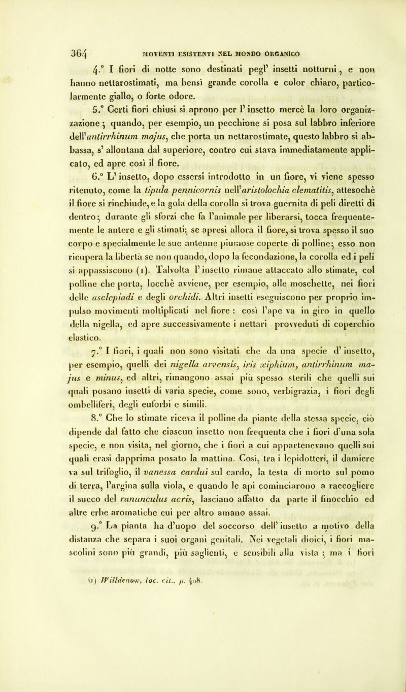 4. ° I fiorì di notte sono destinati pegl’ insetti notturni, e non hanno nettarostìmati, ma bensì grande corolla e color chiaro, partico- larmente giallo, o forte odore. 5. ^ Certi fiori chiusi si aprono per l’insetto mercè la loro organiz- zazione ^ quando, per esempio, un pecchione si posa sul labbro inferiore delVantirr/iinum majus^ che porta un nettarostlmate, questo labbro si ab- bassa, s’ allontana dal superiore, contro cui stava immediatamente appli- cato, ed apre così il fiore. 6. “ L’insetto, dopo essersi introdotto in un fiore, vi viene spesso ritenuto, come la tipula pennicornis nell’amto/oc/na clematitis^ attesoché il fiore si rinchiude, e la gola della corolla si trova guernita di peli diretti di dentro^ durante gli sforzi che fa l’animale per liberarsi, tocca frequente- mente le antere e gli stimati^ se apresl allora il fiore, si trova spesso il suo corpo e specialmente le sue antenne piumose coperte di polline^ esso non ricupera la libertà se non quando, dopo la fecondazione, la corolla ed i peli si appassiscono (i). Talvolta l’insetto rimane attaccato allo stimate, col polline che porta, locchè avviene, per esemplo, alle moschetto, nel fiori delle asclepiadi e degli orchidi. Altri insetti eseguiscono per proprio im- pulso movimenti moltipllcati nel fiore : così l’ape va in giro in quello della nigella, ed apre successivamente i nettari provveduti di coperchio elastico. n.*’ I fiori, i quali non sono visitati che da una specie d’insetto, per esemplo, quelli dei nigella aìvensis^ iris xiphium, antirrliiniim ma- jns e miniis^ ed altri, rimangono assai più spesso sterili che quelli sul quali posano insetti di varia specie, come sono, verbigrazia, i fiori degli ombelliferi, degli euforbi e slmili. 8.  Che lo stimate riceva il polline da piante della stessa specie, ciò dipende dal fatto che ciascun insetto non frequenta che i fiori d’una sola specie, e non visita, nel giorno, che i fiori a cui appartenevano quelli sul quali erasl dapprima posato la mattina. Così, tra i lepidotteri, il damiere va sul trifoglio, il vanessa cardai sul cardo, la testa di morto sul pomo di terra, l’argina sulla viola, e quando le api cominciarono a raccogliere il succo del ranunculus acris^ lasciano affatto da parte il finocchio ed altre erbe aromatiche cui per altro amano assai. 9.  La pianta ha d’uopo del soccorso dell’ insetto a motivo della distanza che separa i suoi organi genitali. Nei vegetali dioici, i fiori ma- scolini sono più grandi, più saglienti, e sensibili alla vista : ma i fiori 0) ÌVilldenow^ toc. cit.^ p. 4o8.