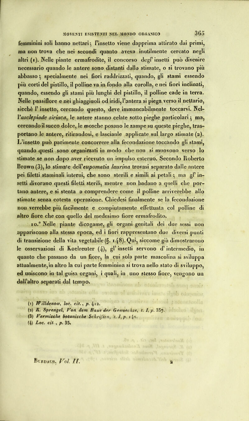 femminini soli hanno nettari l’insetto viene dapprima attirato dai primi, ma non trova che nei secondi quanto aveva inutilmente cercato negli altri (i). Nelle piante ermafrodite, il concorso degl’insetti può divenire necessario quando le antere sono distanti dallo stimate, o si trovano più abbasso ^ specialmente nei fiori raddrizzati, quando, gli stami essendo più corti del pistillo, il polline va in fondo alla corolla, e nei fiori inclinati, quando, essendo gli stami più lunghi del pistillo, il polline cade in terra. Nelle passiflore e nei ghiaggiuolì od iridi, l’antera si piega verso il nettario, sicché l’insetto, cercando questo, deve immancabilmente toccarvi. Nel- Vasclepiade siriaca^ le antere stanno celale sotto pieghe particolari ^ ma, cercando il succo dolce, le mosche posano le zampe su queste pieghe, tras*» portano le antere, ritirandosi, e lascianle applicate sul largo stimate (2). L’insetto può parimente concorrere alla fecondazione toccando gli stami, quando questi sono organizzali in modo che non si muovono verso lo stimate se non dopo aver ricevuto un impulso esterno. Secondo Roberto Brown (3), lo stimale eupomatia laurina trovasi separato dalle antere pei filetti staminali interni, che sono sterili e simili ai petali ^ ma gl’ in- selli divorano questi filetti sterili, mentre non badano a qcelli che por- tano antere, e si stenta a comprendere come il polline arrlvei*ebbe allo stimate senza cotesta operazione. Chiedesi finalmente se la fecondazione non verrebbe più facilmente e compiutamente effettuala col polline di altro fiore che con quello del medesimo fiore ermafrodito. IO.” Nelle piante dicogame, gli organi genitali del due sessi non appariscono alla stessa epoca, ed i fiori rappresentano due diversi punti di transizione della vita vegetabile (§. 148). Qui, siccome già dimostrarono le osservazioni di Roelreuter (4), gl’ insetti servono d’intermedio, in quanto che passano da un fiore, la cui sola parte mascolina si sviluppa attualmente,in altro la cui parte femminina si trova nello stalo di sviluppo, ed uniscono in tal guisa organi, i quali, in uno stesso fiore, vengono un dall’altro separali dal tempo. (1) Wiìlàenow^ toc. cit. ^ p. (2) li. Sprengel., Von dem Baue der Gewoechse^ t. /,j?. 35^. (3) Vermische botanische Schriften, t.fp. (4) Loc. cit., p. 35. 2 BtFDACn, P^ol. //.