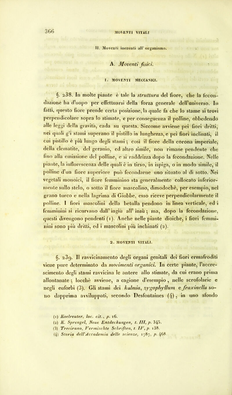 366 li. Movenli inerenti alP organismo. : A. Moventi fisici. ‘ I. moventi meccanici. §. a38. In molte piante è tale la slriittura del fiore, che la fecon- dazione ha d’uopo per elFettnarsi della forza generale dell’universo. In fatti, questo fiore prende certa posizione, la quale fa che lo stame si trovi perpendicolare sopra lo stimate, e per conseguenza il polline, obbedendo alle leggi della gravità, cada su questa. Siccome avviene pei fiori drilli, nei quali gfi slami superano il pistillo in lunghezza, e pel fiori inclinati, il cui pistillo è più lungo degli stami • cosi il fiore della corona imperlale, della clemalite, del geranio, ed altro simile, non rimane pendente che fino alla emissione del polline, e si raddrizza dopo la fecondazione. Nelle piante, la infiorescenza delle quali è in tirso, in isplga, o in modo slmile, il polline d’un fiore superiore può fecondarne uno situato al di sotto. Nei vegetali monoici, il fiore femminino sta generalmente collocato inferior- mente sullo stelo, o sotto il fiore mascolino, dimodoché, per esempio, nel grano turco e nella lagrima di Giobbe, esso riceve perpendicolarmente il polline. I fiori mascolini della betulla pendono in linea verticale, ed i femminini si ricurvano dall’ ingiù all’ insù • ma, dopo la fecondazione, questi divengono pendenti (i). Anche nelle piante dioiche, i fiori femmi- nini sono più dritti, ed i mascolini più inchinati (2). 2. MOV'ENTI vitali. §. 289. Il ravvicinamento degli organi genitali dei fiori ermafroditi viene pure determinato da movimenti organici. In certe piante, l’accre- scimento degli stami ravvicina le antere allo stimate, da cui erano prima allontanate ^ locchè avviene, a cagione d’esempio , nelle scrofolarle e negli euforbi (3). Gli stami dei kalmia.^ zygophyllum e fraxineìla so- no dapprima avviluppati, secondo Desfontalnes (4) ; iu uno sfondo (1) Koelreuter^ toc. cit.., p. 16. (2) E. Sprengel.^ Neue Entdeckungen, t. Ili, p. 345. (3) Treeirano, Vermischte Schriften, t. IV, p i38.