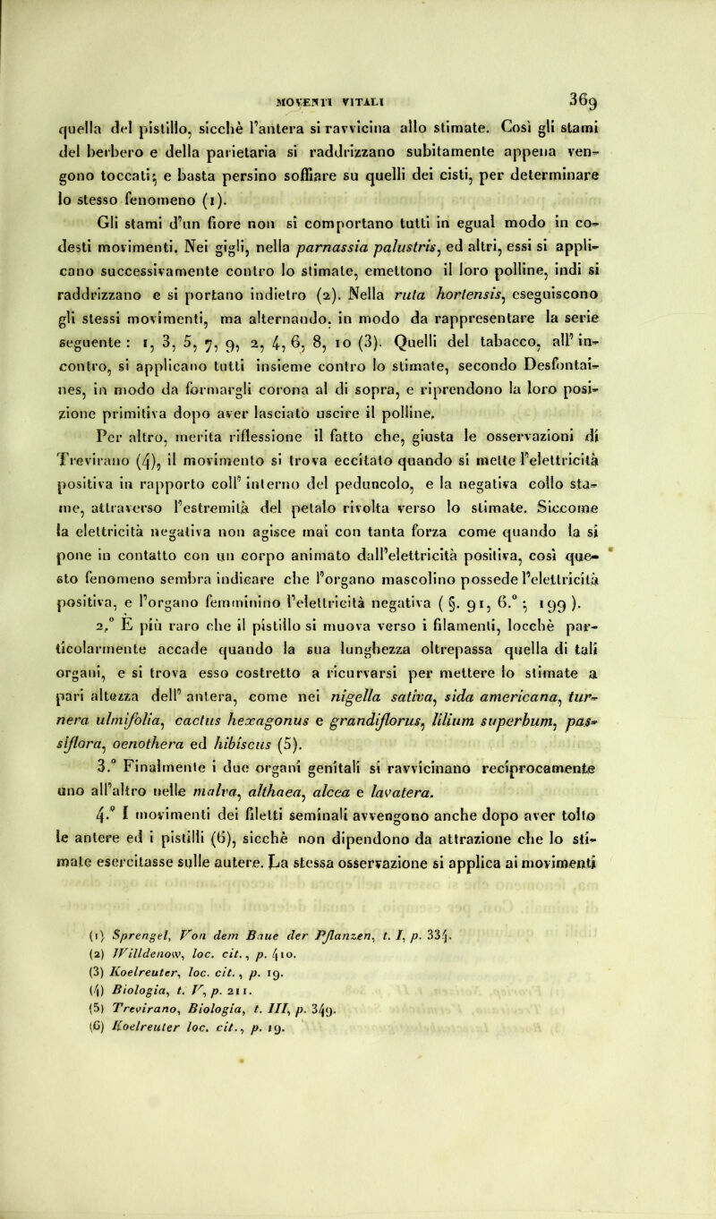 M0VE?»1! VITALI 36^ quella del pistillo, sicché l’antera srravvlclna allo stimate. Così gli stami del berbero e della parietarla si raddrizzano subitamente appena ven- gono toccati^ e basta persino soffiare su ijuelli del cisti, per determinare Io stesso fenomeno (i). GII stami d’un fiore non si comportano lutti in egual modo in co» desti movimenti. Nei gigli, nella parnassia palustris^ ed altri, essi si appli- cano successivamente contro lo stimate, emettono il loro polline, indi si raddrizzano e si portano indietro (2). Nella ruta horlensis^ eseguiscono gli stessi movimenti, ma alternando, in modo da rappresentare la serie seguente: i, 3, 5, 9, 2, 4, fi, 8, io (3). Quelli del tabacco, all’in- contro, si applicano tutti insieme contro lo stimale, secondo Desfontai- nes, in modo da formargli corona al di sopra, e riprendono la loro posi- zione primitiva dopo aver lasciato uscire il polline. Per altro, merita riflessione il fatto che, giusta le osservazioni di Trevirano (4), il movimento si trova eccitato quando si mette l’elettricità positiva in rapporto coll’ interno del peduncolo, e la negativa collo sta- me, attraverso l’estremità del petalo rivolta verso lo stimate. Siccome la elettricità negativa non agisce mai con tanta forza come quando la si pone in contatto eon un corpo animato dall’elettricità positiva, così que- sto fenomeno sembra indicare che l’organo mascolino possedè l’elettricità positiva, e l’organo femminino l’elettricità negativa ( §. 91, 6.*^ -, 199 ). 2/ E più raro che il pistillo si muova verso i filamenti, loccbè par- ticolarmente accade quando la sua lunghezza oltrepassa quella di tali organi, e si trova esso costretto a ricurvarsi per mettere lo stimate a pari altezza dell’ antera, come nei nigella saliva^ sìda americana^ tur^ nera ulmifòUa^ cactus hexagonus e grandiflorus^ lilium siiperhum^ pas^ sißora^ oenothera ed hìbiscus (5). 3. “ Finalmente i due organi genitali si ravvicinano reciprocamente uno all’altro «elle malva^ althaea^ alcea e lavatera. 4. '^ I movimenti dei filetti seminali avvengono anche dopo aver tolto le antere ed i pistilli (6), siechè non dipendono da attrazione che lo sti- male esercitasse sulle autere. Ilia stessa osservazione si applica ai movimenti (1) Sprengel, Von dem Baue der Pßanzen^ t, /, p. 33;^. (2) JFilldenow^ loc. cit. ^ p. [^\o. (3) Koelreuter^ loc. cit., p. 19. (/|) Biologia^ t. V^ p. 211. (5) Tre\firano., Biologia, t. III, p. 349. (C) ICoelreuter loc. cit., y». 19.