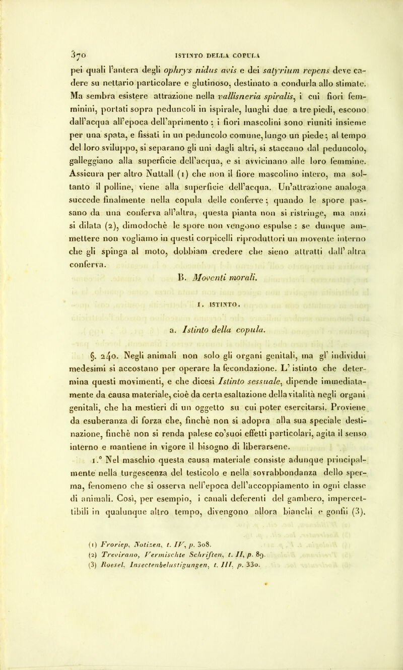 pei quali l’antera degli ophrys nidus a^ns e dei satyrlum repens deve ca- dere su nettario particolare e glutinoso, destinato a condurla allo stimate. Ma sembra esistere attrazione nella vallisneria spiralis^ i cui fiori fem- minini, portali sopra peduncoli in ispirale, lunghi due a tre piedi, escono dall’acqua all’epoca dell’apriraento ; i fiori mascolini sono riuniti insieme per una spala, e fissati in un peduncolo comune, lungo un piede ^ al tempo del loro sviluppo, si separano gli uni dagli altri, si staccano dal peduncolo, galleggiano alla superficie delTacqua, e si avvicinano alle loro femmine. Assicura per altro Nuttall (i) che non il fiore mascolino intero, ma sol- tanto il polline, viene alla superficie dell’acqua. Un’attrazione analoga succede finalmente nella copula delle conferve quando le spore pas- sano da una conferva all’altra, questa pianta non si ristringe, ma anzi si dilata (2), dimodoché le spore non vengono espulse : se dunque am- mettere non vogliamo in questi corpicelli riproduttori un movente interno che gli spinga al moto, dobbiam credere che sieno attratti dall’ altra conferva. B. Mo^>enti morali, I. ISTINTO. a. Istinto della copula. §. ^l\o. Negli animali non solo gli organi genitali, ma gF individui medesimi si accostano per operare la fecondazione. L’istinto che deter- mina questi movimenti, e che dicesi Istinto sessuale.^ dipende immediata- mente da causa materiale, cioè da certa esaltazione della vitalità negli organi genitali, che ha mestieri di un oggetto su cui poter esercitarsi. Proviene da esuberanza di forza che, finché non si adopra alla sua speciale desti- nazione, finché non si renda palese co’suoi effetti particolari, agita il senso interno e mantiene in vigore il bisogno di liberarsene. i.° Nel maschio questa causa materiale consiste adunque principal- mente nella turgescenza del testicolo e nella sovrabbondanza dello sper- ma, fenomeno che si osserva nell’epoca dell’accoppiamento in ogni classe di animali. Così, per esempio, i canali deferenti del gambero, impercet- tibili in qualunque altro tempo, divengono allora bianchi e gonfi! (3). (1) Froriep^ ISotizen. t. p. 3o8. (2) Trevnrano, Vermiscìite Schriften., t. //, p. 8q. (3) Roesel^ Insectenbelustigungen.^ t. JIT.^ p. 33o,