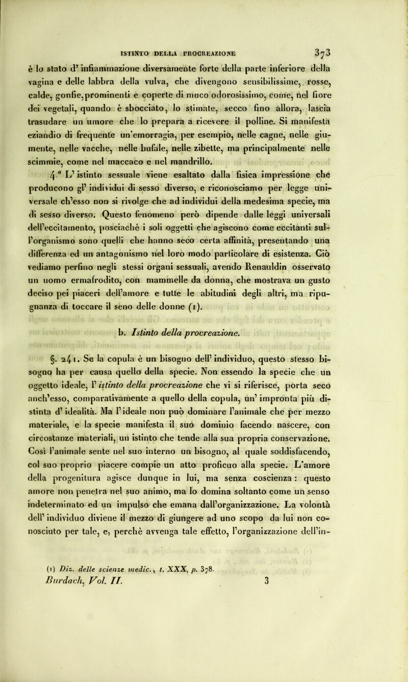 ISTINTO DELL^^V PROCREAZIONE Ò'J Ò è Io stato d’ infiammazione diversamente forte della parte inferiore della vagina e delle labbra della vulva, che divengono sensibilissime,, rosse, calde, gonfie,prominenti e coperte di muco odorosissimo, come, nel fiore dei vegetali, quando è sbocciato, lo stimate, secco fino allora, lascia trasudare un umore che lo prepara a ricevere il polline. Si manifesta eziandio di frequente un'emorragia, per esempio, nelle cagne, nelle giu- mente, nelle vacche, nelle bufale, nelle zlbette, ma principalmente nelle scimmie, come nel maccaco e nel mandrillo. 4 ® L’istinto sessuale viene esaltato dalla fisica impressione che producono gl’ individui di sesso diverso, e riconosciamo per legge uni- versale cb’esso non si rivolge che ad individui della medesima specie, ma di sesso diverso. Questo fenomeno però dipende dalle leggi universali dell’eccitamento, posciaché i soli oggetti che agiscono come eccitanti sul^ l’organismo sono quelli che hanno seco certa affinità, presentando una differenza ed un antagonismo nel loro modo particolare di esistenza. Giò vediamo perfino negli stessi organi sessuali, avendo Renauldin osservato un uomo ermafrodito, con mammelle da donna, che mostrava un gusto deciso pei piaceri dell’amore e tutte le abitudini degli altri, ma ripu- gnanza di toccare il seno delle donne (i). b. Istinto delia procreazione. §. 2/|.i. Se la copula è un bisogno dell’individuo, questo stesso bi- sogno ha per causa quello della specie. Non essendo la specie che un oggetto ideale, l’istinto della procreazione che vi si riferisce, porta seco anch’esso, comparativamente a quello della copula, un’ impronta più di- stinta d’idealità. Ma l’ideale non può dominare l’animale che per mezzo materiale, e la specie manifesta il suo dominio facendo nascere, con circostanze materiali, un istinto che tende alla sua propria conservazione. Cosi l’animale sente nel suo interno un bisogno, al quale soddisfacendo, col suo proprio piacere compie un atto proficuo alla specie. L’amore della progenitura agisce dunque in lui, ma senza coscienza : questo amore non penetra nel suo animò, ma lo domina soltanto come un senso indeterminato ed un impulso che emana dall’organizzazione. La volontà dell’ individuo diviene il mezzo di giungere ad uno scopo da lui non co- nosciuto per tale, e, perchè avvenga tale effetto, l’organizzazione dell’in- (i) Diz. delle scienze medie. t. XXX, p. 878.