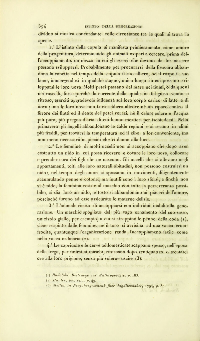 3^4 ISTINTO DELLA PROCREAZIONE dividuo si mostra concordante colle circostanze tra le quali si trova la specie. IL’istinto della copula si manifesta primieramente come amore della progenitura, determinando gli animali ovipari a cercare, prima del- l’accoppiamento, un mezzo in cui gli esseri che devono da lor nascere possano svilupparsi. Probabilmente per procurarsi della frescura abban- dona la ranetta nel tempo della copula il suo albero, od il rospo il suo buco, immergendosi in qualche stagno, unico luogo in cui possano svi- lupparsi le loro uova. Molti pesci passano dal mare nei fiumi, o da questi nei ruscelli, forse perchè la corrente della quale in tal guisa vanno a ritroso, eserciti aggradevole influenza sul loro corpo carico di latte e di uova ^ ma le loro uova non troverebbero altrove nè un riparo contro il furore dei flutti ed il dente dei pesci voraci, nè il calore solare e l’acqua più pura, più pregna d’aria di cui hanno mestieri per ischiudersi. Nella primavera gli augelli abbandonano le calde regioni e si recano in climi più freddi, per trovarvi la temperatura ed il cibo a lor conveniente, ma non meno necessari! ai piccini che vi danno alla luce. 2.  Le femmine di molti uccelli non si accoppiano che dopo aver costrutto un nido in cui possa ricevere e covare le loro uova, collocare e prender cura dei figli che ne nascono. Gli uccelli che si allevano negli appartamenti, tolti alle loro naturali abitudini, non possono costruirsi un nido ^ nel tempo degli amori si spossano in movimenti, diligentemente accumulando penne e cotone^ ma inutili sono i loro sforzi, e finché non vi è nido, la femmina resiste al maschio con tutta la perseveranza possi- bile^ si dia loro un nido, e tosto si abbandonano ai piaceri dell’amore, poscìachè furono ad esse assicurate le materne delizie. 3.  L’animale ricusa di accoppiarsi con individui inabili alla gene- razione. Un maschio spogliato del più vago ornamento del suo sesso, un zivolo giallo, per esemplo, a cui si strappino le penne della coda (i), viene respìnto dalle femmine, nè il toro si avvicina ad una vacca erma- frodita, quantunque l’organizzazione renda Faccopplameno facile come nella vacca ordinaria (2). 4.° Le capriuole e le cerve addomesticate scappano spesso, neU’epoca della frega, per unirsi ai maschi, ritornano dopo ventiquattro o trentasei ore alla loro prigione, senza più volerne uscire (3). (1) Rudolphi^ Beitraege zur Anthropologie^ p. i83. (2) Buntei\ loc. cit., p. 49.