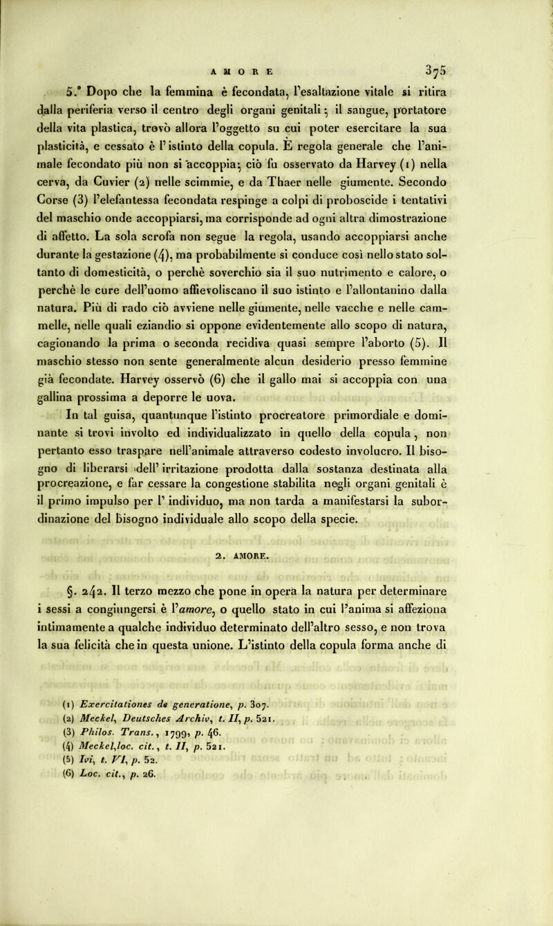 AMORE 0^5 5.“ Dopo che la femmina è fecondata, Pesallazlone vitale si ritira dalla periferia verso il centro degli organi genitali ^ il sangue, prortatore della vita plastica, trovò allora l’oggetto su cui poter esercitare la sua plasticilà, e cessato è l’istinto della copula. E regola generale che l’ani- male fecondato più non si accoppia*, ciò fu osservato da Harvey (i) nella cerva, da Cuvier (2) nelle scimmie, e da Thaer nelle giumente. Secondo Corse (3) l’elefantessa fecondata respinge a colpi di proboscide i tentativi del maschio onde accoppiarsi, ma corrisponde ad ogni altra dimostrazione di affetto. La sola scrofa non segue la regola, usando accoppiarsi anche durante la gestazione (4), ma probabilmente si conduce così nello stato sol- tanto di domesticità, o perchè soverchio sia II suo nutrimento e calore, o perchè le cure dell’uomo affievoliscano il suo istinto e l’allontanino dalla natura. Più di rado ciò avviene nelle giumente, nelle vacche e nelle cam- melle, nelle quali eziandio si oppone evidentemente allo scopo di natura, cagionando la prima o seconda recidiva quasi sempre l’aborto (5). Il maschio stesso non sente generalmente alcun desiderio presso femmine già fecondate. Harvey osservò (6) che il gallo mai si accoppia con una gallina prossima a deporre le uova. In tal guisa, quantunque l’istinto procreatore primordiale e domi- nante sì trovi iùvolto ed individualizzato in quello della copula, non pertanto esso traspare nell’animale attraverso codesto involucro. Il biso- gno di liberarsi idell’ irritazione prodotta dalla sostanza destinata alla procreazione, e far cessare la congestione stabilita negli organi genitali è il primo impulso per l’individuo, ma non tarda a manifestarsi la subor- dinazione del bisogno individuale allo scopo della specie. 2. AMORE. §. 242. Il terzo mezzo che pone in opera la natura per determinare i sessi a congiungersi è l’amore, o quello stato in cui l’anima si affeziona intimamente a qualche individuo determinato dell’altro sesso, e non trova la sua felicità che in questa unione. L’istinto della copula forma anche di (1) Exercitation.es de generatione^ p. 807. (2) Meckel^ Deutsches Archiv^ f.//,/». 52i. (3) Philos. Trans. ^ *799» P- 4^* (4) Meckeljoc. cit. t. II, p. 521. (5) Ivi, t. VI, p. 52.