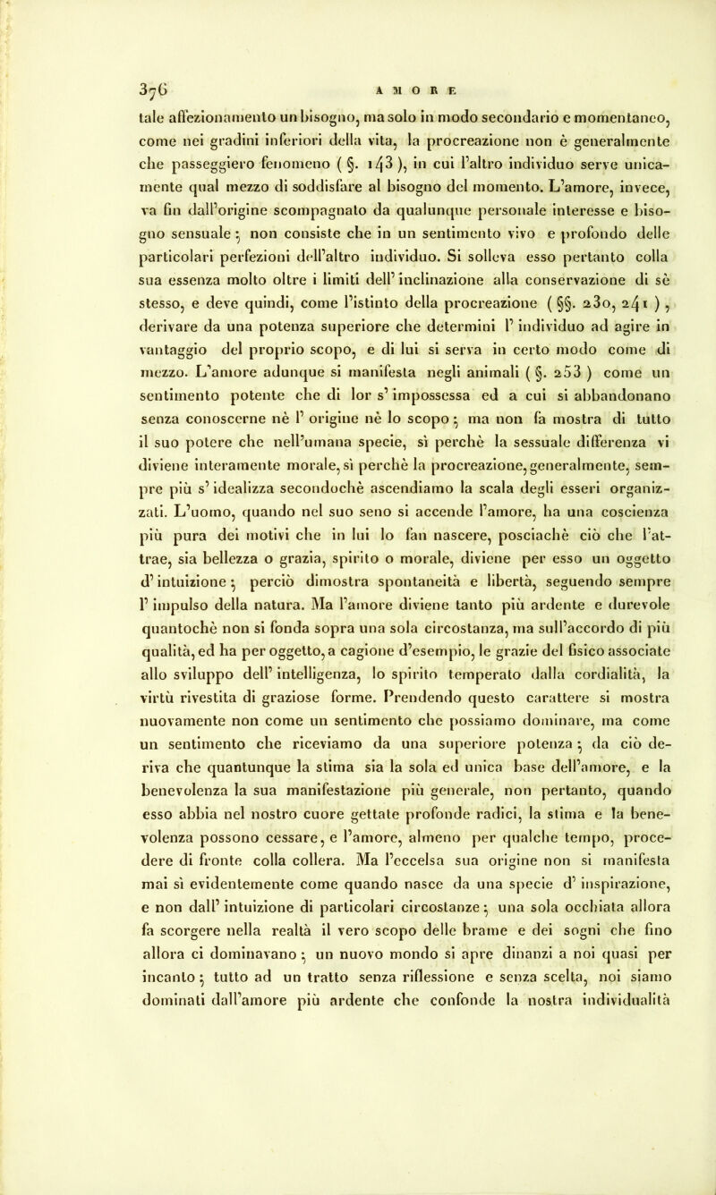 AMOR E 3^6 tale affezionamento un bisogno, ma solo in modo secondario e momentaneo, come nei gradini inferiori della vita, la procreazione non è generalmente che passeggierò fenomeno ( §. i43)^ cui l’altro individuo serve unica- mente qual mezzo di soddisfare al bisogno del momento. L’amore, invece, va fin dall’origine scompagnalo da qualunque personale interesse e biso- gno sensuale ^ non consiste che in un sentimento vivo e profondo delle particolari perfezioni dell’altro individuo. Si solleva esso pertanto colla sua essenza molto oltre i limiti dell’ inclinazione alla conservazione di sò stesso, e deve quindi, come l’istinto della procreazione ( §§. 280, 241 ) , derivare da una potenza superiore che determini l’individuo ad agire in vantaggio del proprio scopo, e di lui si serva in certo modo come di mezzo. L’amore adunque si manifesta negli animali ( §. 253 ) come un sentimento potente che di lor s’impossessa ed a cui si abbandonano senza conoscerne nè 1’ origine nè lo scopo ^ ma non fa mostra di tutto il suo potere che nell’umana specie, sì perchè la sessuale dilFerenza vi diviene interamente morale,sì perchè la procreazione,generalmente, sem- pre più s’idealizza secondochè ascendiamo la scala degli esseri organiz- zati. L’uomo, quando nel suo seno si accende l’amore, ha una coscienza più pura dei motivi che in lui lo fan nascere, posciachè ciò che l’at- trae, sia bellezza o grazia, spirito o morale, diviene per esso un oggetto d’intuizione ^ perciò dimostra spontaneità e libertà, seguendo sempre r impulso della natura. Ma l’amore diviene tanto più ardente e durevole quantochè non si fonda sopra una sola circostanza, ma sull’accordo di più qualità, ed ha per oggetto, a cagione d’esempio, le grazie del fisico associate allo sviluppo dell’ intelligenza, lo spirito temperato dalla cordialità, la virtù rivestita di graziose forme. Prendendo questo carattere si mostra nuovamente non come un sentimento che possiamo dominare, ma come un sentimento che riceviamo da una superiore potenza •, da ciò de- riva che quantunque la stima sia la sola ed unica base dell’amore, e la benevolenza la sua manifestazione più generale, non pertanto, quando esso abbia nel nostro cuore gettate profonde radici, la stima e la bene- volenza possono cessare, e l’amore, almeno per qualche tempo, proce- dere di fronte colla collera. Ma l’eccelsa sua origine non si manifesta mai sì evidentemente come quando nasce da una specie d’ inspirazione, e non dall’ intuizione di particolari circostanze ^ una sola occhiata allora fa scorgere nella realtà il vero scopo delle brame e dei sogni che fino allora ci dominavano ^ un nuovo mondo si apre dinanzi a noi quasi per incanto ^ tutto ad un tratto senza riflessione e senza scelta, noi siamo dominati dall’amore più ardente che confonde la nostra individualità