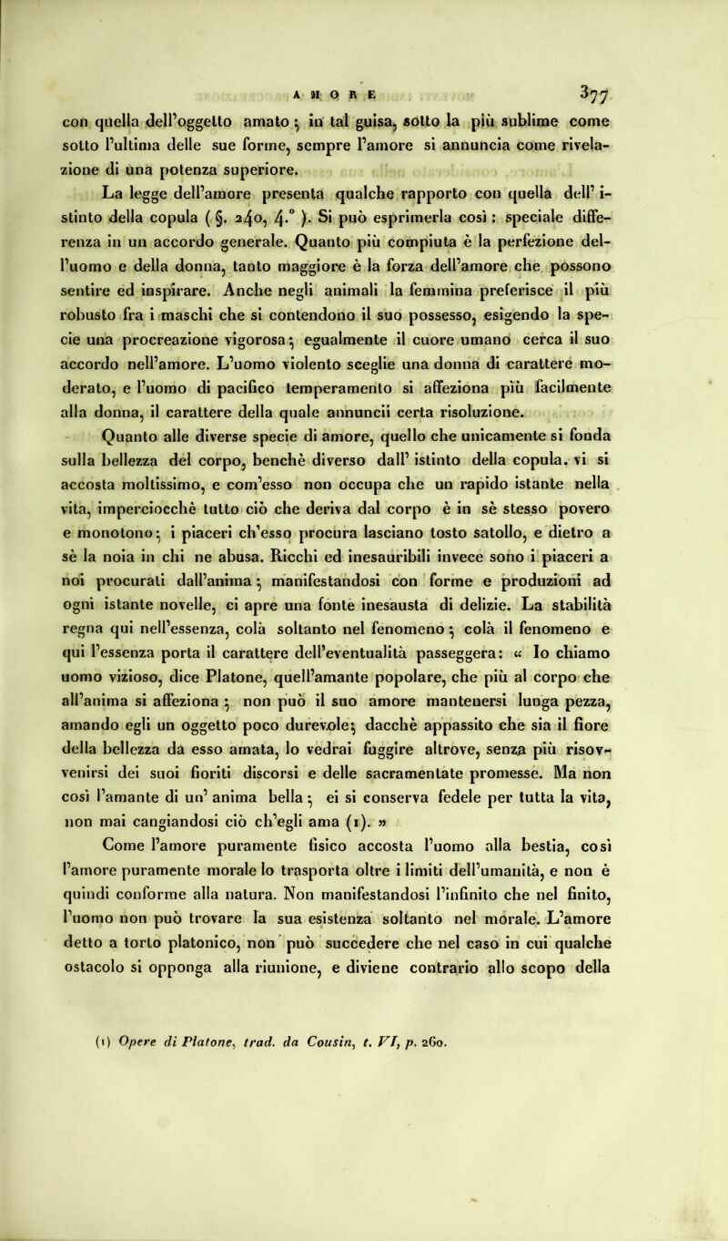 sotto l’ultima delle sue forme, sempre l’amore si annuncia come rivela- zione di una potenza superiore. La legge dell’amore presenta qualche rapporto con quella dell’ i- stinto della copula ( §. 24^5 4*” )• esprimerla così : speciale diffe- renza in un accordo generale. Quanto più compiuta è la perfezione del- l’uomo e della donna, tanto maggiore è la forza-dell’amore che possono sentire ed inspirare. Anche negli animali la femmina preferisce il più robusto fra i rmaschi che si contendono il suo possesso, esigendo la spe- cie una procreazione vigorosa ^ egualmente il cuore umano cerca il suo accordo nell’amore. L’uomo violento sceglie una donna di caratteré mo- derato, e l’uomo di pacifico temperamento si affeziona più facilmente alla donna, il carattere della quale annuncii certa risoluzione. Quanto alle diverse specie di amore, quello che unicamente si fonda sulla bellezza del corpo, benché diverso dall’istinto della copularvi si accosta moltissimo, e com’esso non occupa che un rapido istante nella vita, imperciocché tutto ciò che deriva dal corpo é in sé stesso povero e monotono- 1 piaceri ch’esso procura lasciano tosto satollo, e dietro a sé la noia in chi ne abusa. Ricchi ed inesaiiribili invece sono i'piaceri a noi procurati dall’anima ^ manifestandosi con forme e produzioni ad ogni istante novelle, ci apre una fonte inesausta di delizie. La stabilità regna qui nell’essenza, colà soltanto nel fenomeno ^ colà il fenomeno e qui l’essenza porta il carattere dell’eventualità passeggera: « Io chiamo uomo vizioso, dice Platone, quell’amante popolare, che più al corpo che all’anima si affeziona non può il suo amore mantenersi lunga pezza, amando egli un oggetto poco durevole-, dacché appassito che sia il fiore della bellezza da esso amata, lo vedrai fuggire altrove, senza più risovi venirsi dei suoi fioriti discorsi e delle sacramentate promesse. Ma non così l’amante di un’ anima bella ^ ei si conserva fedele per tutta la vita, non mai cangiandosi ciò ch’egli ama (1). « Come l’amore puramente fisico accosta l’uomo alla bestia, così l’amore puramente morale lo trasporta oltre i limiti dell’umanità, e non è quindi conforme alla natura. Non manifestandosi l’infinito che nel finito, l’uomo non può trovare la sua esistenza soltanto nel morale^ L’amore detto a torto platonico, non può succedere che nel caso in cui qualche ostacolo si opponga alla riunione, e diviene contrario allo scopo della (i) Opere di Platone^ trad. da Cousin, t. VI, p. 260.