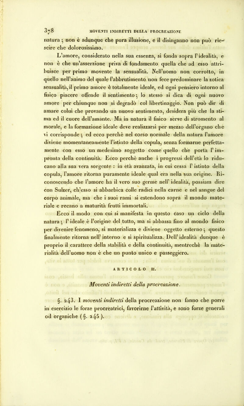 MOVENTI INDIRETTI DELLA PROCREAZIONE 3y8 natura ^ non è adunque che pura illusione, e il disinganno non può rie-* scire che dolorosissimo. L’amore, considerato nella sua essenza, si fonda sopra l’idealità, e non è che un’asserzione priva di fondamento quella che ad esso attri- buisce per primo movente la sensualità. Nell’uomo non corrotto, in quello nell’animo del quale l’abbrutimento non fece predominare la zotica sensualità, il primo amore è totalmente ideale, ed ogni pensiero intorno al fisico piacere offende il sentimento *, lo stesso si dica di ogni nuovo amore per chiunque non si degradò col libertinaggio. Non può dir di amare colui che provando un nuovo sentimento, desidera più che la sti- ma ed il cuore dell’amante. Ma in natura il fisico serve di stromento al morale, e la formazione ideale deve realizzarsi per mezzo dell’organo che vi corrisponde *, ed ecco perchè nel corso normale della natura l’amore diviene momentaneamente l’istinto della copula, senza formarne perfetta- mente con esso un medesimo soggetto come quello che porta l’im- pronta della continuità. Ecco perchè anche i progressi dell’età lo ridu- cano alla sua vera sorgente : in età avanzata, in cui cessa l’istinto della copula, l’amore ritorna puramente ideale qual era nella sua origine. Ri- conoscendo che l’amore ha il vero suo germe nell’ idealità, possiam dire con Sulzer, ch’esso si abbarbica colle radici nella carne e nel sangue del corpo animale, ma che i suoi rami si estendono sopra il mondo mate- riale e recano a maturità frutti immortali. Ecco il modo con cui si manifesta in questo caso un ciclo della natura • l’ideale è l’origine del tutto, ma si abbassa fino al mondo fisico per divenire fenomeno, si materializza e diviene oggetto esterno ^ questo finalmente ritorna nell’interno e si spiritualizza. Dell’idealità dunque è proprio il carattere della stabilità e della continuità, mentrechè la mate- rialilà dell’uomo non è che un punto unico e passeggierò. ARTICOLO II. Moventi indiretti della procreazione. §. 2^41 moventi indiretti della procreazione non fanno che porre in esercizio le forze procreatrici, favorirne l’attività, e sono forze generali od organiche ( §. 245 ).