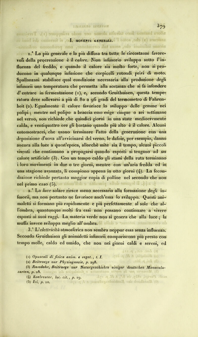 I. MOVENTI GErfEEALI. 1. ® La più generale e la più difiFusa Irà tutte le circostanze favore- voli della procreazione' è il calore, Niun infusorio sviluppa sotto l’in- fluenza del freddo, e quando il calore sia molto forte, non si pro- ducono in qualunque infusione che corpicelli rotondi privi di moto. Spallanzani stabilisce qual condizione necessaria alla produzione degli infusorii una temperatura che permetta alla sostanza che si fa infondere d’entrare in fermentazione (i), e, secondo Gruithuisen, questa tempe- ratura deve sollevarsi a più di 8o a 96 gradi del termometro di Fahren- heit (2). Egualmente il calore favorisce lo sviluppo delle gemme nei polipi -, mentre nel polipo a braccia esso esige cinque o sei settimane nel verno, non richiede che quindici giorni in una state mediocremente calda, e ventiquattro ore gli bastano quando più alto è il calore. Alcuni entomostracei, che usano terminare l’atto della generazione con una deposizione d’uova all’avvicinarsi del verno, le dafnie, per esemplo, danno ancora alla luce a quest’epoca, allorché mite sia il tempo, alcuni piccoli viventi che continuano a propagarsi quando esposti si tengano ad un calore artificiale (3). Con un tempo caldo gli stami della ruta terminano i loro movimenti in due o tre giorni, mentre con un’aria fredda ed in una stagione avanzata, li compiono appena in otto giorni (4). La fecon- dazione richiede pertanto maggior copia di polline nel secondo che non nel primo caso (5). • 2. “ La luce solare riesce meno necessaria alla formazione degli In- fusorli, ma non pertanto ne favorisce anch’essa Io sviluppo. Questi ani- maletti si formano più rapidamente e più perfettamente al sole che al- l’ombra, quantunque molti fra essi non possano continuare a vivere esposti ai suoi raggi. La materia verde non si genera che alla luce ^ la muffa invece sviluppa meglio all’ombra. S.* elettricità atmosferica non sembra neppur essa senza influenza. Secondo Gruithuisen gli animaletti infusorii compariscono più presto con tempo molle, caldo ed umido, che non nei giorni caldi e sereni, ed (1) Opuscoli dì fisica anini. e veget. ^ t.I. (2) Beitraege zur Physiognosie,, p. 298. (3) Ramdolu\ Beitraege zur Naturgeschichte einiger deutschen Monoculu- sarten,, p. 28. (4) Koelreuter.^ loc. cit. ^ p. 19.