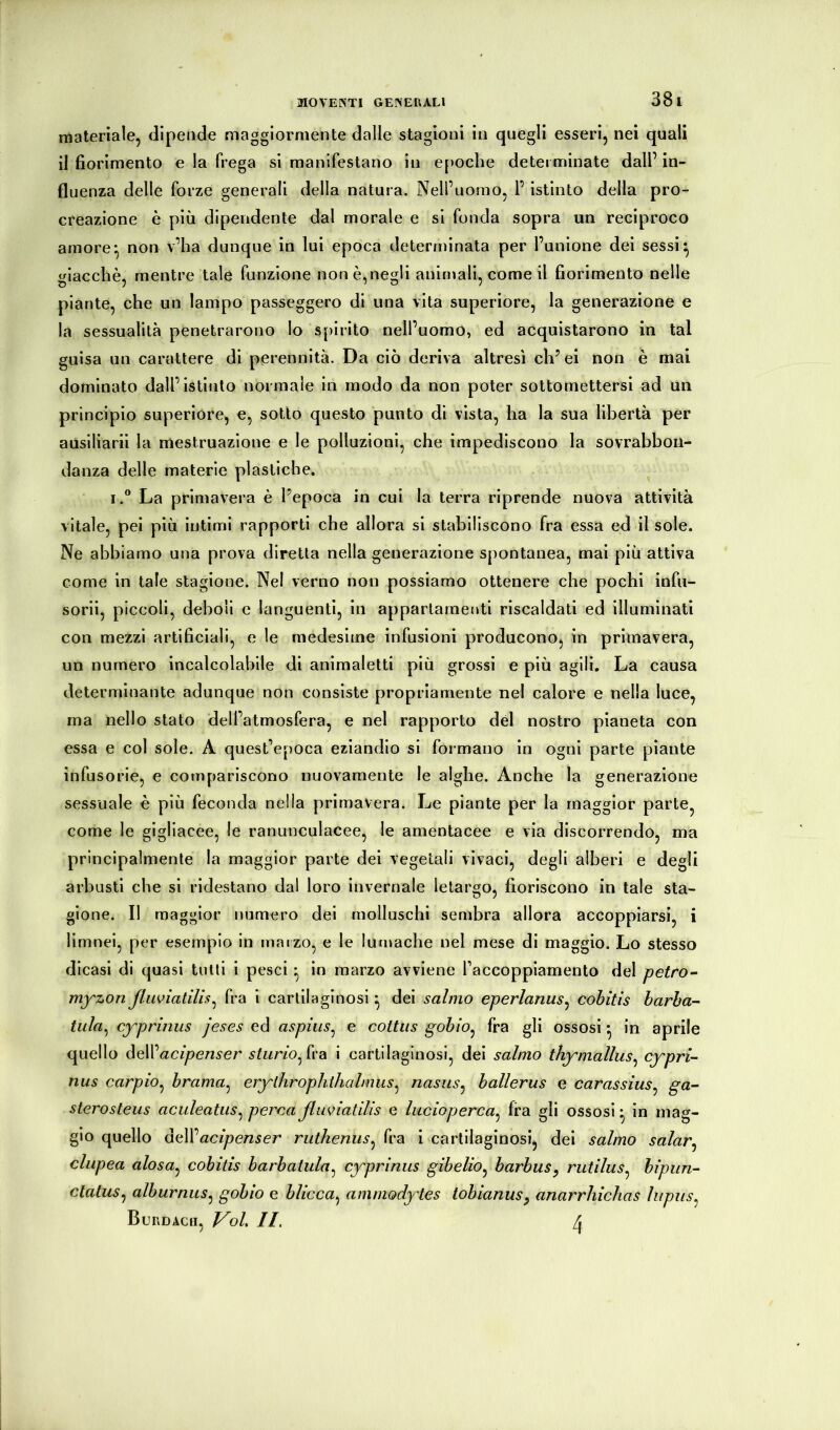 materiale, dipende maggiormente dalle stagioni in quegli esseri, nei quali il fiorimento e la frega si manifestano in epoche determinate dall’ in- fluenza delle forze generali della natura. Nell’uomo, 1’ istinto della pro- creazione è più dipendente dal morale e si fonda sopra un reciproco amore*, non v’ha dunque in lui epoca determinata per l’unione dei sessi^ giacché, mentre tale funzione non è,negli animali, come il fiorimento nelle piante, che un lampo passeggero di una vita superiore, la generazione e la sessualità penetrarono lo spirito nell’uomo, ed acquistarono in tal guisa un carattere di perennità. Da ciò deriva altresì ch’ei non è mai dominato dall’istinto normale in modo da non poter sottomettersi ad un principio superiore, e, sotto questo punto di vista, ha la sua libertà per auslllarii la mestruazione e le polluzioni, che impediscono la sovrabbon- danza delle materie plastiche. I.® La primavera è Pepoca in cui la terra riprende nuova attività vitale, pel più lutimi rapporti che allora si stabiliscono fra essa ed il sole. Ne abbiamo una prova diretta nella generazione spontanea, mai più attiva come in tale stagione. Nel verno non possiamo ottenere che pochi infu- sorii, piccoli, deboli e languenti, in appartamenti riscaldati ed illuminati con mezzi artificiali, e le medesime infusioni producono, in primavera, un numero incalcolabile di animaletti più grossi e più agili. La causa determinante adunque non consiste propriamente nel calore e nella luce, ma nello stato dell’atmosfera, e nel rapporto dèi nostro pianeta con essa e col sole. A quest’epoca eziandio si formano in ogni parte piante infusorie, e compariscono nuovamente le alghe. Anche la generazione sessuale è più feconda nella primavera. Le piante per la maggior parte, come le gigliacee, le ranunculacee, le amentacee e via discorrendo, ma principalmente la maggior parte dei vegetali vivaci, degli alberi e degli arbusti che si ridestano dal loro invernale letargo, fioriscono in tale sta- gione. Il maggior numero dei molluschi sembra allora accoppiarsi, i limnei, per esempio in marzo, e le lumache nel mese di maggio. Lo stesso dicasi di quasi tulli i pesci ^ in marzo avviene raccoppiamento del petro^ myzonßuviatilis^ fra i cartilaginosi ^ dei salmo eperlanus^ cobitis barba- tula^ cyprimis jeses ed aspius^ e cottiis gobio^ fra gli ossosi ^ in aprile quello daWacipenser sturioßx'dL i cartilaginosi, dei salmo thymallus^ cypri- nus carpio^ brama^ erylhrophihalmus^ nasus^ ballerus e carassìus^ ga- sterosteus aculeatiis^ percaßuviatilis e lucioperca^ fra gli ossosi in mag- gio quello oeWacipenser ruthenus^ fra i cartilaginosi, dei salmo salar^ clupea alosa^ cobitis barbatula^ cyprimis gibelio^ barbus^ rutilus^ hipun- clatus^ alburnus^ gobio e blicca^ ammodytes tobianus^ anarrhichas lupus^ Burdacii, Voi IL ^