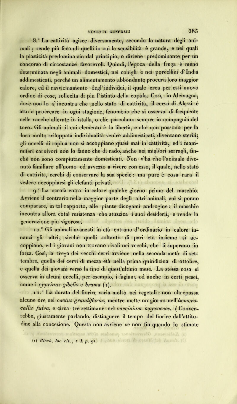 8. “ La cattività agisce diversamente, secondo la natura degli ani- mali ^ rende più fecondi quelli in cui la sensibilità è grande, e nei quali la plasticità predomina sin dal principio, o diviene predominante per un concorso di circostanze favorevoli. Quindi, l’epoca della frega è meno determinata negli animali domestici, nei conigli e nei porcellini d’india addimesticati, perchè un allmentamento abbondante procura loro maggior calore, ed il ravvicinamento degl’ indivìdui, il quale crea per essi nuovo ordine di cose, sollecita di più l’istinto della copula. Così, in Alemagna, dove non lo s’incontra che nello stato di cattività, il cervo di Alessi è atto a procreare in ogni stagione, fenomeno che si osserva di frequente nelle vacche allevate in istalla, o che pascolano sempre in compagnia del toro. Gli animali il cui elemento è la libertà, e che non possono per la loro molto sviluppata individualità venire addimesticati, diventano sterili^ gli uccelli di rapina non si accoppiano quasi mai in cattività, ed i mam- miferi carnivori non Io fanno che di rado, anche nei migliori serragli, fin- ché non sono compiutamente domesticati. Non v’ha che l’animale dive- nuto familiare all’uomo ed avvezzo a vivere con esso, il quale, nello stato di cattività, cerchi di conservare la sua specie : ma pure è cosa rara il vedere accoppiarsi gli elefanti privati. 9. ° La scrofa entra in calore qualche giorno prima del maschio. Avviene il contrario nella maggior parte degli altri animali, cui si ponno comparare, in tal rapporto, alle piante dicogami androgine : il maschio incontra allora cotal resistenza che stuzzica i suoi desiderii, e rende la generazione più vigorosa, 10. *^ Gli animali avanzati in età entrano d’ordinario in calore in- nanzi gli altri, sicché quelli soltanto di pari età insieme si ac- coppiano, ed i giovani non trovano rivali nei vecchi, che li superano in forza. Così, la frega dei vecchi cervi avviene nella seconda metà di set- tembre, quella dei cervi di mezza età nella prima quindicina di ottobre, e quella dei giovani verso la fine di quest’ultimo mese. La stessa cosa si osserva in alcuni uccelli, per esempio, i fagiani, ed anche in certi pesci, come i cyprinus gibelio e brama (i). 11. “ La durata del fiorire varia molto nei vegetali : non oltrepassa alcune ore nel cactus grandiflorus^ mentre mette un giorno nell’Aemero- callis fiilva^ e circa tre settimane nel vaccinium oxycoccos. ( Conver- rebbe, giustamente parlando, distinguere il tempo del fiorire dall’attitu- dine alla concezione. Questa non avviene se non fin quando Io stimate (1) Bloch^ toc, cìt,^ t. /?. Qi.