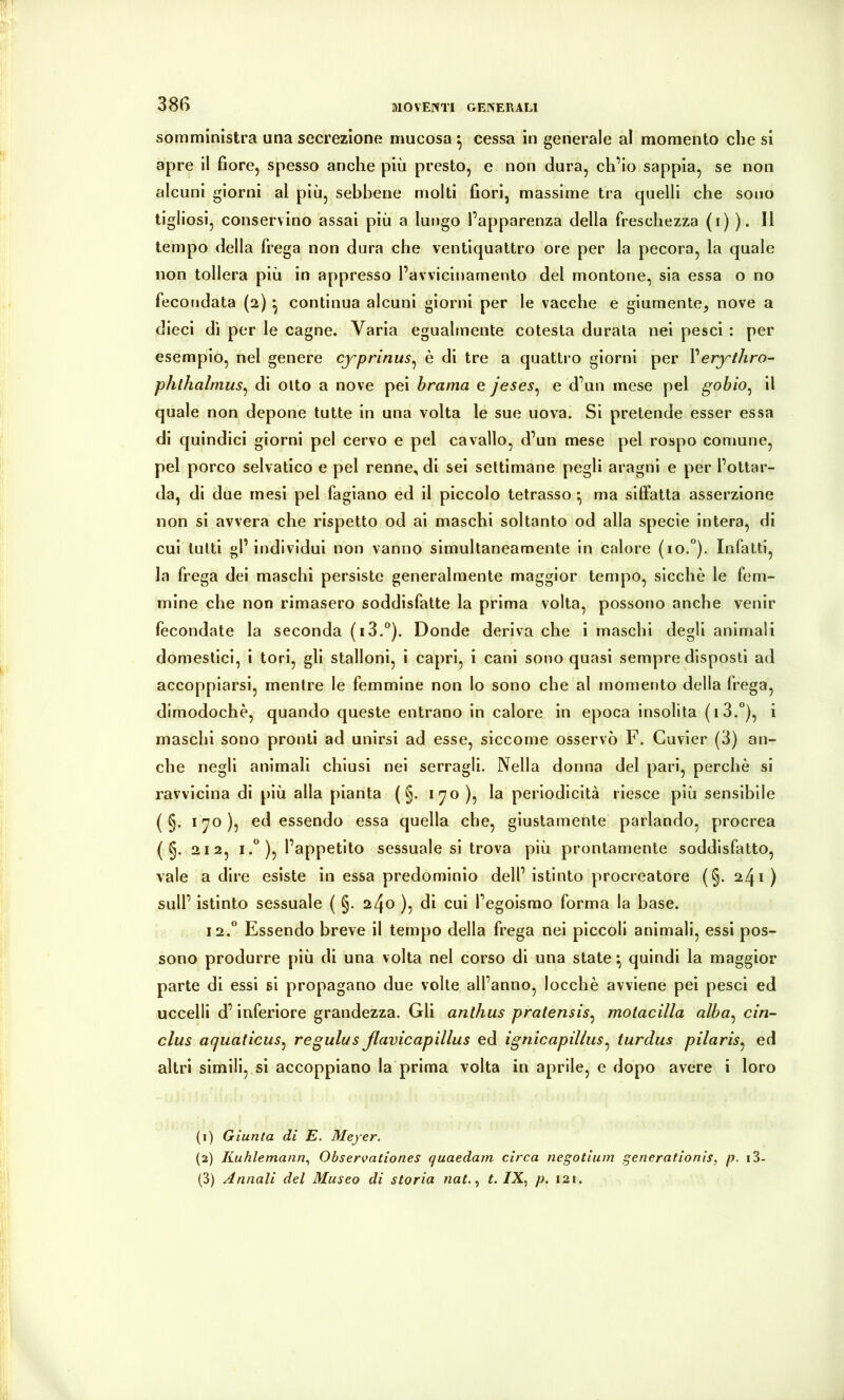somministra una secrezione mucosa ^ cessa in generale al momento che si apre il fiore, spesso anche più presto, e non dura, ch’io sappia, se non alcuni giorni al più, sebbene molti fiori, massime tra quelli che sono tigliosi, conservino assai più a lungo l’apparenza della freschezza (i) ). Il tempo della frega non dura che ventiquattro ore per la pecora, la quale non tollera più in appresso l’avvicinamento del montone, sia essa o no fecondata (2) ^ continua alcuni giorni per le vacche e giumente, nove a dieci dì per le cagne. Varia egualmente cotesta durata nei pesci : per esempio, nel genere cjrprinus^ è di tre a quattro giorni per Very'thro- phthalmus^ di otto a nove pei brama e jeses^ e d’un mese pel gobio^ il quale non depone tutte in una volta le sue uova. Si pretende esser essa di quindici giorni pel cervo e pel cavallo, d’un mese pel rospo comune, pel porco selvatico e pel renne, di sei settimane pegli aragni e per l’ottar- da, di due mesi pel fagiano ed il piccolo tetrasso ^ ma siffatta asserzione non si avvera che rispetto od ai maschi soltanto od alla specie intera, di cui lutti gl’individui non vanno simultaneamente in calore (io.“). Infatti, la frega dei maschi persiste generalmente maggior tempo, sicché le fem- mine che non rimasero soddisfatte la prima volta, possono anche venir fecondate la seconda (i3.“). Donde deriva che i maschi degli animali domestici, i tori, gli stalloni, i capri, i cani sono quasi sempre disposti ad accoppiarsi, mentre le femmine non lo sono che al momento della frega, dimodoché, quando queste entrano in calore in epoca insolita (i3.“), i maschi sono pronti ad unirsi ad esse, siccome osservò F. Cuvier (3) an- che negli animali chiusi nei serragli. Nella donna del pari, perché si ravvicina di più alla pianta ( §. 170), la periodicità riesce più sensibile ( §. 170), ed essendo essa quella che, giustamente parlando, procrea ( §. 212, i.°), l’appetito sessuale si trova più prontamente soddisfatto, vale adire esiste in essa predominio dell’istinto procreatore (§.241) sull’ istinto sessuale ( §. 240 ), di cui l’egoismo forma la base. 12.“ Essendo breve il tempo della frega nei piccoli animali, essi pos- sono produrre più di una volta nel corso di una state \ quindi la maggior parte di essi si propagano due volte all’anno, locché avviene pei pesci ed uccelli d’inferiore grandezza. Gli anthus pratensis^ motacilla alba^ ein- clus aquaticus^ regulusßavicapillus ed ignìcapillus^ turdus pilaris^ ed altri simili, si accoppiano la prima volta in aprile, e dopo avere i loro (1) Giunta di E. Meyer. (2) Kuhlemann., Observationes quaedam circa negotium generationis, p. i3- (3) Annali del Museo di storia nat.., t. /X, p. 121.