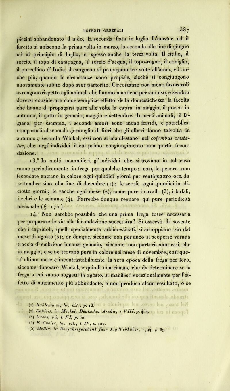 piccini abbandonato il nido, la seconda fiata in luglio. L’amster ed il furelto si uniscono la prima volta in marzo, la seconda alla fine di giugno od al principio di luglio, e spesso anche la terza volta. Il citillo, il sorcio, il topo di campagna, il sorcio d’acqua, il topo-ragno, il coniglio, il porcellino d’India, il canguroo si propagano tre volte all’anno, ed an- che più, quando le circostanze sono propizie, sicché si congiungono nuovamente subito dopo aver partorito. Circostanze non meno favorevoli avvengono rispetto agli animali che l’uomo mantiene per suo uso, e sembra doversi considerare come semplice effetto della domestichezza la facoltà che hanno di propagarsi pure alle volte la capra in maggio, il porco in autunno, il gatto in gennaio, maggio e settembre. In certi animali, il fa- giano, per esempio, i secondi amori sono meno fervidi, e potrebbesi comparagli al secondo germoglio di fiori che gli alberi danno talvolta in autunno • secondo Winkel, essi non si manifestano nel colymhus crista- tus^ che negl’ individui il cui primo congiungimento non portò fecon- dazione. 13. ”In molti mammiferi, gl’individui che si trovano in tal caso vanno periodicamente in frega per qualche tempo ^ così, le pecore non fecondale entrano in calore ogni quindici giorni per ventiquattro ore, da settembre sino alla fine di dicembre (i)-, le scrofe ogni quindici in di- ciotto giorni * le vacche ogni mese (2), come pure i cavalli (3), i bufali, i zebrl e le scimmie (4). Parrebbe dunque regnare qui pure periodicità mensuale ( §. 170 ). 14. ” Non sarebbe possibile che una prima frega fosse necessaria per preparare le vie alla fecondazione successiva ? Si osservò di sovente che i capiiuoll, quelli specialmente addimesticati, si accoppiano sin dal mese di agosto (5)* or dunque, siccome non per anco si scoperse veruna traccia d’ embrione innanzi gennaio, siccome non partoriscono essi che in maggio, e se ne trovano pure in calore nel mese di novembre, così que- st’ ultimo mese è incontrastabilmente la vera epoca della frega per loro, siccome dimostrò Winkel, e quindi non rimane che da determinare se la frega a cui vanno soggetti in agosto, si manifesti eccezionalmente per l’ef- fetto di nutrimento più abbondante, e non produca alcun resultato, o se (i) Kuhlemann, loc. cit.^ /?. i3. {2) Kalileis, in Meckel, Deutsches Archiv, t. Vili, p. 434. (3) Greve, ivi, t. VI, p. 52. (4) V' Cuvier, loc. cit., t. IV, p. 120. (5) Mellin, in ISeujahrsgeschenk fuer Jagdliebkaler, i794-, 89.